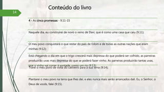 Conteúdo do livro
4 - As cinco promessas - 9.11-15
Naquele dia, eu construirei de novo o reino de Davi, que é como uma casa que caiu (9.11);
O meu povo conquistará o que restar do país de Edom e de todas as outras nações que eram
minhas (9:12);
Está chegando o dia em que o trigo crescerá mais depressa do que poderá ser colhido, as parreiras
produzirão uvas mais depressa do que se poderá fazer vinho. As parreiras produzirão tantas uvas,
que o vinho vai correr à vontade, como um rio (9:13);
Trarei o meu povo de volta do cativeiro para a sua terra (9:14);
Plantarei o meu povo na terra que lhes dei, e eles nunca mais serão arrancados dali. Eu, o Senhor, o
Deus de vocês, falei (9:15).
14
 