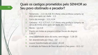 Quais os castigos prometidos pelo SENHOR ao
Seu povo obstinado e pecador?
1. Terremoto - 2.13-16; 8.8; 9.5 (Nota: esta profecia cumpriu-se
dois anos após ser dada - 1.1)
2. Cerco do inimigo - 3.11; 6.14
3. Cativeiro - 4.2; 5.27; 6.7; 7.17 (Nota: esta profecia cumpriu-se
cerca de trinta anos após ser dada, em 722 a.C.)
4. Morte - 5.3; 6.9
5. Pranto em todas as praças e vinhas (locais de alegria) -
5.16,17
6. Uma calamidade atrás da outra, sem trégua - 5.18-20
7. Ser abandonado por Deus - 6.8
8. Louvor transformado em uivos - 8.3,10
9. A retirada da Palavra de Deus de entre o Seu povo - 8.11-12
16
 