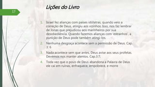 Lições do Livro
1. Israel fez alianças com países idólatras, quando veio a
correção de Deus, atingiu aos vizinhos. Isso, nos faz lembrar
de Jonas que prejudicou aos marinheiros por sua
desobediência. Quando fazemos alianças com ‘estranhos’, a
punição de Deus pode também atingi-los.
2. Nenhuma desgraça acontece sem a permissão de Deus. Cap.
3: 6
3. Nada acontece sem que antes, Deus avise aos seus profetas.
Devemos nos manter atentos. Cap.3:7;
4. Toda vez que o povo de Deus abandona a Palavra de Deus
ele cai em ruínas, enfraquece, empobrece, e morre
17
 