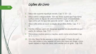 Lições do Livro
5. Deus não suporta injustiças sociais. Cap. 5: 10 – 13;
6. Deus odeia a religiosidade: “Em vez disso, quero que haja tanta
justiça como as águas de uma enchente e que a honestidade
seja como um rio que não para de correr”. Cap. 5: 21 – 24.
7. Deus volta atrás ao ouvir a oração do profeta Amós. Cap. 7: 1 –
9;
8. Família inteiras caem em desgraça quando há desobediência por
parte do cabeça. Cap. 7:17;
9. Deus ama a outros povos e nações, assim como ama Israel. Cap.
9: 7
10. Um dia, Deus há de separar o trigo da casca. O bom do mal...
(Vou dar ordem e vou separar os bons dos maus em Israel, como
quem separa o trigo da casca, sem perder um só grão. Cap. 9:9)
18
 