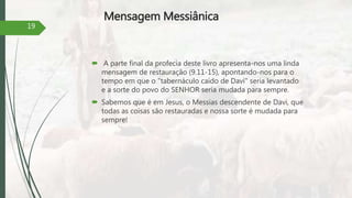 Mensagem Messiânica
 A parte final da profecia deste livro apresenta-nos uma linda
mensagem de restauração (9.11-15), apontando-nos para o
tempo em que o "tabernáculo caído de Davi" seria levantado
e a sorte do povo do SENHOR seria mudada para sempre.
 Sabemos que é em Jesus, o Messias descendente de Davi, que
todas as coisas são restauradas e nossa sorte é mudada para
sempre!
19
 