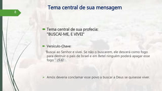 Tema central de sua mensagem
 Tema central de sua profecia:
"BUSCAI-ME, E VIVEI"
 Versículo-Chave:
“Buscai ao Senhor e vivei. Se não o buscarem, ele descerá como fogo
para destruir o país de Israel e em Betel ninguém poderá apagar esse
fogo" (5.6)
 Amós deveria conclamar esse povo a buscar a Deus se quisesse viver.
8
 
