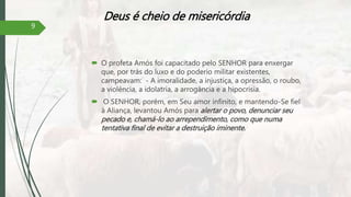 Deus é cheio de misericórdia
 O profeta Amós foi capacitado pelo SENHOR para enxergar
que, por trás do luxo e do poderio militar existentes,
campeavam: - A imoralidade, a injustiça, a opressão, o roubo,
a violência, a idolatria, a arrogância e a hipocrisia.
 O SENHOR, porém, em Seu amor infinito, e mantendo-Se fiel
à Aliança, levantou Amós para alertar o povo, denunciar seu
pecado e, chamá-lo ao arrependimento, como que numa
tentativa final de evitar a destruição iminente.
9
 