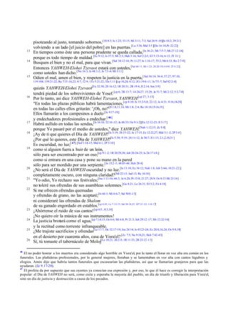 13
14

15

pisoteando al justo, tomando sobornos, [1S 8:3; Is 1:23; 33:15; Mi 3:11; 7:3; Sal 26:9-10][Is 10:2; 29:21]
volviendo a un lado [el juicio del pobre] en las puertas.[La 3:34; Mal 3:5 ][De 16:18;Pr 22:22]
En tiempos como éste una persona prudente se queda callada,[Is 36:21; Mi 7:5-7; Mt 27:12-14]
porque es todo tiempo de maldad. [Ec 9:12; Is 37:3; Mi 2:3; Hab 3:16; Sof 2:2-3; Ef 5:15-16; 6:13; 2T 3:1 ]
Busquen el bien y no el mal, para que vivan. [Sal 34:12-16; Pr 11:27; Is 1:16-17; 55:2; Mt 6:33; Ro 2:7-9]
Entonces YAHWEH-Elohei Tzevaot estará con ustedes,[Sal 46:11; Mt 1:23; 28:20; Fil 4:8-9; 2T 4:22]
como ustedes han dicho.[Nu 16:3; Is 48:1-2; Je 7:3 -4; Mi 3:11]
Odien el mal, amen el bien, y respeten la justicia en la puerta,[ Sal 34:14; 36:4; 37:27; 97:10;
119:104; 139:21-22; Ro 7:15 -16,22; 8:7; 12:9; 1Ts 5:21-22; 3Jn 1:11][cp 10,24; 6:12; 2Cr 19:6-11; Je 7:5 -7; Sal 82:2-4]

16

17
18

19

20
21
22

23
24
25
26

46

quizás YAHWEH-Elohei Tzevaot[Ex 32:30; 2S 16:12; 1R 20:31; 2R 19:4; Jl 2:14; Jon 3:9]
tendrá piedad de los sobrevivientes de Yosef. [cp 6; 2R 13:7; 14:26-27; 15:29; Je 31:7; Mi 2:12; 5:3,7-8]
Por lo tanto, así dice YAHWEH-Elohei Tzevaot, YAHWEH:[cp 27; 3:13]
"En todas las plazas públicas habrá lamentaciones,[cp 8:10; Is 15:2-5,8; 22:12; Je 4:31; 9:10,18-20]
en todas las calles ellos gritarán: '¡Oh, no!'[Jl 1:8,11,14; Mi 1:8; 2:4; Re 18:10,15-16,19]
Ellos llamarán a los campesinos a duelo [Je 9:17-19]
y endechadores profesionales a endechar.[ 46]
Habrá aullido en todas las sendas,[Is 16:10; 32:10 -12; Je 48:33; Os 9:1-2][Ex 12:12-23; Jl 3:17]
porque Yo pasaré por el medio de ustedes," dice YAHWEH.[Nah 1:12,15; Zc 9:8]
¡Ay de ti que quieres el Día de YAHWEH![Is 5:19; 28:15-22; Je 17:15; Ez 12:22,27; Mal 3:1 -2; 2P 3:4 ]
¿Por qué lo quieres, este Día de YAHWEH?[Is 5:30; 9:19; 24:11-12; Je 30:7; Jl 1:15; 2:1,2,10,31 ]
Es oscuridad, no luz;[ 47] [Sof 1:14-15; Mal 4:1; 2P 3:10]
como si alguien fuera a huir de un león,
sólo para ser encontrado por un oso;[cp 9:1 -2; 1R 20:29,30; Job 20:24-25; Is 24:17-18;]
como si entrara en una casa y pone su mano en la pared
sólo para ser mordido por una serpiente.[Je 15:2 -3; 48:43-44; Hch 28:4]
¿No será el Día de YAHWEH oscuridad y no luz. [Is 13:10; Ez 34:12; Nah 1:8; Job 3:4-6; 10:21-22;]
completamente oscuro, con ninguna claridad?[Mt 22:13; Jud 13; Re 16:10]
"Yo odio, Yo rechazo sus festivales;[Isa 1:11-16; 66:3; Je 6:20; Pr 15:8; 21:27; 28:9; Os 8:13 Mt 23:14]
no toleré sus ofrendas de sus asambleas solemnes.[Ge 8:21; Le 26:31; Ef 5:2; Fil 4:18]
Si me ofrecen ofrendas quemadas
y ofrendas de grano, no las aceptaré;[Is 66:3; Mi 6:6-7; Sal 50:8 -13]
ni consideraré las ofrendas de Shalom
de su ganado engordado en establos.[cp 4:45; Le 7:12-15; Sal 50:14,23; 107:21 -22; 116:17]
¡Ahórrense el ruido de sus cantos! [cp 6:5 ; 8:3,10]
¡No quiero oír la música de sus instrumentos!
La justicia brotará como el agua,[cp 7,14,15; Os 6:6; Mi 6:8; Pr 21:3; Job 29:12 -17; Mr 12:32-34]
y la rectitud como torrente infranqueable.
¿Me trajiste sacrificios y ofrendas[Le 17:7; De 32:17-19; Jos 24:14; Is 43:23-24; Ez 20:8,16,24; Os 9:9,10]
en el desierto por cuarenta años, casa de Yisra'el? [Zc 7:5; Ne 9:18,21; Hch 7:42-43]
Sí, tú tomaste el tabernáculo de Moloj[Le 18:21; 20:2-5; 1R 11:33; 2R 23:12 -13]

El no poder honrar a los muertos era considerado algo horrible en Yisra'el, por lo tanto el llorar en voz alta era común en los
funerales. Las plañideras profesionales, por lo general mujeres, lloraban y se lamentaban en voz alta con cantos lúgubres y
elogios. Amós dijo que habría tantos funerales que escasearían las plañideras, así que se llamarían granjeros para que las
ayudaran. (Je 9.17-20).
47
El profeta da por supuesto que sus oyentes ya conocían esa expresión y, por eso, lo que él hace es corregir la interpretación
popular: el Día de YAHWEH no será, como creía y esperaba la mayoría del pueblo, un día de triunfo y liberación para Yisra'el,
sino un día de justicia y destrucción a causa de los pecados.

 