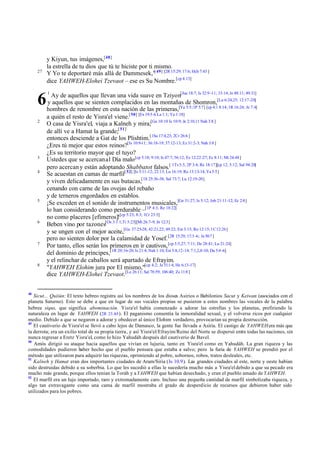 27

6
2

3
4

5

6

7

8

48

y Kiyun, tus imágenes,[48]
la estrella de tu dios que tú te hiciste por ti mismo.
Y Yo te deportaré más allá de Dammesek,"[ 49] [2R 15:29; 17:6; Hch 7:43 ]
dice YAHWEH-Elohei Tzevaot – ese es Su Nombre.[cp 4:13]
1

Ay de aquellos que llevan una vida suave en Tziyon[Jue 18:7; Is 32:9 -11; 33:14; Je 48:11; 49:31]
y aquellos que se sienten complacidos en las montañas de Shomron,[Lu 6:24,25; 12:17-20]
hombres de renombre en esta nación de las primeras,[Ya 5:5;1P 5:7] [cp 4:1 8:14; 1R 16:24; Je 7:4]
a quién el resto de Yisra'el viene.[ 50] [Ex 19:5 -6 La 1:1; Ya 1:18]
O casa de Yisra'el, viaja a Kalneh y mira;[Ge 10:10 Is 10:9; Je 2:10,11 Nah 3:8 ]
de allí ve a Hamat la grande;[ 51]
entonces desciende a Gat de los Plishtim.[1Sa 17:4,23; 2Cr 26:6 ]
¿Eres tú mejor que estos reinos?[Is 10:9-11; 36:18-19; 37:12-13; Ez 31:2-3; Nah 3:8 ]
¿Es su territorio mayor que el tuyo?
Ustedes que se acercan al Día malo [cp 5:18; 9:10; Is 47:7; 56:12; Ez 12:22-27; Ec 8:11; Mt 24:48]
pero acercan y están adoptando Shabbatot falsos.[ 1Ts 5:3; 2P 3:4; Re 18:17][cp 12; 5:12; Sal 94:20]
Se acuestan en camas de marfil[ 52] [Is 5:11-12; 22:13; Lu 16:19; Ro 13:13-14; Ya 5:5]
y viven delicadamente en sus butacas,[1S 25:36-38; Sal 73:7; Lu 12:19-20]
cenando con carne de las ovejas del rebaño
y de terneros engordados en establos.
¡Se exceden en el sonido de instrumentos musicales,[Ge 31:27; Is 5:12; Job 21:11-12; Ec 2:8]
lo han considerando como perdurable –[1P 4:3; Re 18:22]
no como placeres [efímeros]![cp 5:23; 8:3; 1Cr 23:5]
Beben vino por tazones[Os 3:1 1;Ti 5:23][Mt 26:7-9; Jn 12:3]
y se ungen con el mejor aceite,[Ge 37:25-28; 42:21,22; 49:22; Est 3:15; Ro 12:15; 1C 12:26]
pero no sienten dolor por la calamidad de Yosef. [2R 15:29; 17:3 -6; Je 30:7 ]
Por tanto, ellos serán los primeros en ir cautivos, [cp 5:5,27; 7:11; De 28:41; Lu 21:24]
del dominio de príncipes,[1R 20:16-20; Is 21:4; Nah 1:10; Est 5:8,12-14; 7:1,2,8-10; Da 5:4 -6]
y el relinchar de caballos será apartado de Efrayim.
"YAHWEH Elohim jura por El mismo,"[cp 4:2; Je 51:1 4; He 6:13-17]
dice YAHWEH-Elohei Tzevaot.[Le 26:11; Sal 78:59; 106:40; Zc 11:8 ]

Sicut... Quiiún: El texto hebreo registra así los nombres de los dioses Asirios o Babilonios Sacut y Keiwan (asociados con el
planeta Saturno). Esto se debe a que en lugar de sus vocales propias se pusieron a estos nombres las vocales de la palabra
hebrea siqus, que significa abominación. Yisra'el había comenzado a adorar las estrellas y los planetas, prefiriendo la
naturaleza en lugar de YAHWEH (2R 23.4-5 ). El paganismo consentía la inmoralidad sexual, y el volverse ricos por cualquier
medio. Debido a que se negaron a adorar y obedecer al único Elohim verdadero, provocarían su propia destrucción.
49
El cautiverio de Yisra'el se llevó a cabo lejos de Damasco, la gente fue llevada a Asiria. El castigo de YAHWEH era más que
la derrota; era un exilio total de su propia tierra, y así Yisra'el/Efrayim/Reino del Norte se dispersó entre todas las naciones, sin
nunca regresar a Eretz Yisra'el, como lo hizo Yahudáh después del cautiverio de Bavel.
50
Amós dirigió su ataque hacia aquellos que vivían en lujuria, tanto en Yisra'el como en Yahudáh. La gran riqueza y las
comodidades pudieron haber hecho que el pueblo pensara que estaba a salvo; pero la furia de YAHWEH se prendió por el
método que utilizaron para adquirir las riquezas, oprimiendo al pobre, sobornos, robos, tratos desleales, etc.
51
Kalneh y Hamat eran dos importantes ciudades de Aram/Siria (Is 10.9). Las grandes ciudades al este, norte y oeste habían
sido destruidas debido a su soberbia. Lo que les sucedió a ellas le sucedería mucho más a Yisra'el debido a que su pecado era
mucho más grande, porque ellos tenían la Toráh y a YAHWEH que habían desechado, y eran el pueblo amado de YAHWEH.
52
El marfil era un lujo importado, raro y extremadamente caro. Incluso una pequeña cantidad de marfil simbolizaba riqueza, y
algo tan extravagante como una cama de marfil mostraba el grado de desperdicio de recursos que debieron haber sido
utilizados para los pobres.

 
