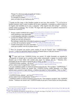 "Porque Yo aborrezco todo el orgullo de Ya'akov,
y odio sus palacios. [cp 8:7; Sal 47:4; Ez 24:21]
Yo entregaré la ciudad,[cp 3:11; La 2:5; Mi 1:6 -9]
junto con todos los que habitan en ella. [Sal 50:12]
9

Cuando ese Día venga, si diez hombres quedan en una casa, ellos morirán. 10 Y si el tío de un
hombre [muerto] viene a sacar el cadáver de la casa y quemarla, y encuentra un sobreviviente en
los lugares más recónditos de la casa, y pregunta: "¿Hay alguien más allá contigo? – entonces,
cuando reciba la respuesta: "No," El dirá: "No digas nada más porque no podemos mencionar El
Nombre de YAHWEH."[ 53]
11

12

13

Porque cuando YAHWEH dé la orden,[cp 3:6-7; 9:1,9; Is 10:5-6; 13:3; 46:10 -11; 55:11; Ez 29:18-20]
casas grandiosas serán destruidas[Nah 1:14; Sal 105:16,31,34][cp 8; 3:15; 2R 25:9; Os 13:16]
y casas pequeñas reducidas a escombro. [ Zc 14:2; Lu 19:44][Ec 10:18]
¿Corren los caballos sobre roca?[Is 48:4 ; Je 5:3 ; 6:29-30; Zc 7:11-12]
¿Puede uno arar allí con bueyes?
Sin embargo, ustedes han convertido la justicia en veneno [cp 5:7,11-12; 1R 21:7-13; Is 59:13-14]
y el fruto de la rectitud en ajenjo.[Os 10:4,13; Mi 7:3 ; Hab 1:3 -4; Sal 94:20-21; Hch 7:51-52]
Ustedes toman placer de cosas inservibles –[Lu 12:19-20; Jn 16:20; Ya 4:16; Re 11:10]
creen que su poder viene de su propia fuerza.[2R 13:25; 14:12-14,25; 2Cr 28:6 -8; Is 7:1-4; 17:3 -4]

14

"Pero Yo levantaré una nación contra ustedes, O casa de Yisra'el," dice YAHWEH-Elohei
Tzevaot, "y ellos los oprimirán desde la entrada de Hamat hasta el Valle del Aravah."[Nu 34:8; 1R 8:65;
2R 15:29; 17:6; Is 7:20; 8:4 -8; 10:5-6; Je 5:15-17; Ez 47:15-17; Os 10:5 ]

7

1[54]

Aquí está lo que YAHWEH Elohim me mostró: El estaba formando un enjambre de
langostas al tiempo que la cosecha tardía estaba comenzando a espigar, la cosecha tardía
después que el heno había sido cortado para pagar los tributos del rey. 2 Mientras ellos
terminaban de devorar toda la vegetación de La Tierra, yo dije:[Ex 10:15; Re 9:4 ]
"¡YAHWEH Elohim, perdona – por favor![Ex 32:11 -12; 34:9; Nu 14:17-19; Je 14:7,20-21; Da 9:19; Ya 5:15-16]
¿Cómo sobrevivirá el insignificante Ya'akov?[Is 51:19; Ez 9:8; 11:13][Is 37:4; Je 42:2; Zc 4:10]
3
Así que YAHWEH cambió su manera de pensar acerca de esto. "No sucederá," YAHWEH dijo. 4
Después YAHWEH Elohim me mostró esto: YAHWEH Elohim estaba llamando a un fuego
ardiente para consumir al gran abismo, y hubiera devorado L Tierra también. 5 Pero yo dije:[De
a
32:36; 1Cr 21:15; Sal 106:45; Os 11:8; Jl 2:14; Jn 3:10; Ya 5:16 ][cp 1:4,7: 4:11; 5:6; Ex 9:23-24;

Le 10:2; Nu 16:35; Is 27:4; 66:15-16; Je 4:4; 21:12; Jl

2:30; Mi 1:4; Nah 1:6; He 1:7 ]
"

¡YAHWEH Elohim, detente – por favor![cp 2; Sal 85:4; Is 10:25]
¿Cómo sobrevivirá el insignificante Ya'akov?"[cp 2,3; Is 1:9; Je 30:19]
6
YAHWEH cambió su manera de pensar acerca de esto. "Esto tampoco sucederá," dijo YAHWEH
Elohim. 7 Entonces me mostró esto: YAHWEH estaba en pie por el muro hecho con una plomada,

53

cp 5:3 1Sa 2:33; Is 14:21; Sal 109:13; Est 5:11; 9:10; Job 1:2,19; 20:28; cp 5:13; 8:3; 1S 31:12; Nu 17:12; 2R 23:16; 2R
6:33; Je 16:6; 44:26; Ez 24:21; 20:39
54
LXX: "Una enjambre de langostas viniendo del este; y, he aquí, una oruga, el rey Gog.". [cp 4,7-9; 8:1; Ex 10:12-16; Is 33:4;
Je 1:11-16; 24:1; Ez 11:25; Jl 1:4; 2:25; Nah 3:15-17; Zc 1:20]

 