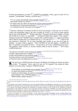 El tenía una plomada en su mano.[55] 8 YAHWEH me preguntó: "Amós, ¿qué es lo que ves? Yo
respondí: "Una plomada." Entonces YAHWEH dijo:[Je 1:11-13; Zc 5:2]

9

"Yo voy a poner una plomada entre mi pueblo Yisra'el;[La 2:8]
nunca jamás toleraré sus ofensas.[cp 8:2; Je 15:6; Ez 7:2 -9; Mi 7:18 Nah 1:8-9]
cp:14;5:5;8:14 ]
Los lugares altos [los altares de alegría] de Yitzjak estarán desolados,[
[ Ge 26:23-25; 46:1; Le 26:30-31]
los santuarios de Yisra'el serán destruidos,
y Yo atacaré la casa de Yaroveam con la espada."[2R 15:8 -10]

10

Entonces Amatzyah el sacerdote de Beit-El envió este mensaje a Yaroveam rey de Yisra'el:
"Amós está conspirando contra ti allí entre el pueblo de Yisra'el, y La Tierra no pude soportar
todo lo que él está diciendo. [ 56] 11 Porque Amós dice: 'Yaroveam morirá por la espada, y Yisra'el
será llevado de su tierra a la cautividad.'" 12 Amatzyah también dijo a Amós: "¡Vete vidente!"
¡Regresa a la tierra de Yahudáh! Gana tu sustento allá; y profetiza allá;[1S 9:9] 13 pero no profetices
más en Beit-El; porque éste es el santuario del rey, y es la casa real."[Hch 4:17; 5:28] 14 Amós le dio
esta respuesta a Amatzyah: "Yo no estoy entrenado como profeta, ni soy uno de la línea de
profetas – yo poseo ovejas e higueras. 15 Pero YAHWEH me sacó del rebaño, y YAHWEH me
dijo: 'Ve, profetiza a mi pueblo Yisra'el.' 16 Así que ahora, oye lo que YAHWEH tiene que decir:
"No profetices contra Yisra'el, no levantes tumulto contra la casa de Ya'akov." 17 Por lo tanto,
YAHWEH dice esto:
"Tu esposa se convertirá en una ramera en la ciudad, [Is 13:16; Je 20:6; 28:12,16; 29:21,25,31-32; La 5:11 ]
tus hijos e hijas morirán por la espada, [Os 4:13-14; Zc 14:2 ]
tu tierra será dividida con una cuerda de medir,[Sal 78:55]
tú mismo morirás en una tierra inmunda,[2R 17:6; Ez 4:13; Os 9:3]
y Yisra'el de cierto será deportado de su tierra."[cp 11; Le 26:33-39; Je 36:27-32]

8

1

He aquí lo que YAHWEH Elohim me mostró: allí delante de mí había una canasta con frutas
de verano. 2 El preguntó: "Amós, ¿qué es lo que ves? Yo respondí "Una canasta de frutas
[Hebreo: kayitz] de verano." Entonces YAHWEH me dijo:

3

55

"El fin [hebreo: ketz] ha llegado para mi pueblo Yisra'el,'[ 57][cp 7:8; Je 1:11-14; Ez 8:6,12,17;]
Yo nunca más toleraré sus ofensas.[Je 1:12; 5:31; La 4:18 Ez 7:2; 3:7,10; 12:23; 29:8]
Cuando ese tiempo llegue, los cantos en el Templo [cp 10 5:23; Os 10:5-6; Jl 1:5,11,13; Zc 11:1-3]
serán endechas," dice YAHWEH Elohim .[cp 4:10; Is 37:36; Je 9:21-22; Nah 3:3 ]
"Habrá muchos cuerpos muertos;[cp 6:9-10; Je 22:18]

Jue 2:18; 10:16; Sal 90:13; 135:14; Je 26:19; Jon 4:2/ 2S 8:2; 2R 21:13; Is 28:17; 34:11; La 2:8; Ez 40:3 Zc 2:1-2; Re 11:1;
21:15.
56
Los profetas como Amós a menudo eran vistos como traidores debido a que hablaban en contra del rey y de sus consejeros,
exponiendo sus pecados. El rey vio al profeta como enemigo en vez de verlo como alguien que estaba tratando de ayudarlo a él
y a la nación. Este profeta Amatzyah era ciertamente un profeta mentiroso, él era el jefe de los sacerdotes en Beit-El,
representaba el culto idólatra de Yisra'el. No le importaba escuchar el mensaje de YAHWEH; solo estaba preocupado por su
propia posición. El mantener su cargo era más importante que escuchar la verdad. Como la Escritura nos advierte una y otra
vez contra los falsos profetas, lo mismo que hoy en día, Hch: 24:5; 2P 2.1; 1 Jn 4.1-3.
57
Yisra'el está maduro: lit. Yisra'el ha llegado a su fin. Amós hace un juego de palabras con los vocablos hebreos que
significan fruta madura y fin, ya que ambos tienen un sonido muy semejante. [cp 7:1,4,7] [Zc 1:18-21; 5:2,5-6/De 26:1-4; 2S
16:1-2 Is 28:4; Je 24:1-3; 40:10; Mi 7:1]

 