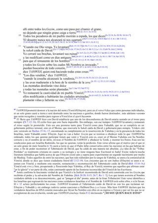 10

allí entre todos los Goyim, como uno pasa por el tamiz el grano,
no dejando que ningún grano caiga a tierra.[ 63] [Le 26:33; De 28:64]
Todos los pecadores de mi pueblo morirán a espada, los que dicen:[Is 33:14; Ez 20:38; 34:16-17]
'El desastre nunca nos alcanzará ni nos agarrará.' [Sof 3:11-13; Zc 13:8-9; Mal 3:2 -5; 4:1; Mt 3:10-12;
13:41-42,49-50][cp 6:1,3; Is 5:19; 28:14-15; 56:12; Je 18:18; Mal 3:15; Sal 10:11; Ec 8:11]

11

12

13

14

63

"Cuando ese Día venga, Yo levantaré[Hch 15:15-17][Is 9:6 -7; 11:1 -10; Je 23:5-6; 30:9; 33:14-16,20-26]
la sukah caída de David. [Ez 17:24][Ez 34:23-24; 37:24-25; Os 3:5; Mi 5:2; Lu 1:31-33,69-70; Hch 2:30-36]
Yo cerraré sus brechas, levantaré sus ruinas[Is 16:5; Ez 21:25-27][Is 5:5; Sal 80:12; 89:40; Job 1:10]
y las reedificaré como en días antiguos,[64] [Is 63:11; Je 46:26; La 5:21; Ez 36:11; Mi 7:14; Sal 143:5]
para que el remanente de los hombres[Is 11:14; 14:1-2; Jl 3:8; Abd 1:18-21]
y todos los Goyim sobre los cuales Mi Nombre es invocado,"
puedan buscarme de todo corazón, [Is 43:7; 63:19; 65:1; Je 14:9; 15:16; Da 9:18-19]
dice YAHWEH, quien está haciendo todas estas cosas. [ 65]
"Los días vendrán," dice YAHWEH,
"cuando la cosecha alcanzará la vendimia,[Le 26:5; Ez 36:35; Os 2:21-23; Jn 4:3]
y las uvas madurarán a la hora de la siembra de la zera.[Is 35:1 -2; 55:13; Jl 3:18,20]
Las montañas destilarán vino dulce
y todas las montañas serán plantadas.[cp 5; Jue 5:5; Sal 97:5]
Yo restauraré la cautividad de mi pueblo Yisra'el;[Je 30:3,18; 31:23; Ez 16:53; 39:25; Jl 3:1-2; Sal 53:6 ]
ellos reedificarán y habitarán las ciudades arruinadas;[Is 61:4 65:21; Je 30:18; 31:38 -40]
plantarán viñas y beberán su vino, [Ez 36:33-36; 37:25-28]

YAHWEH prometió destruir a la nación del norte (Yisra'el/Efrayim), pero en el verso 9 dice que como personas individuales,
ni un solo grano caerá a tierra o será destruido entre las naciones o gentiles, donde fueron destinados , más adelante veremos
que serán recogidos y reunidos para regreso a Yisra'el en el ajarit hayamim.
64
El Pacto que YAHWEH hizo con David establecía que uno de los descendientes de David estaría sentado en el trono para
siempre (2S 7.12–16). El exilio hizo que esto fuera imposible. Sin embargo, «en ese tiempo» YAHWEH levantará y restaurará
el reino según lo prometido. Esta era una promesa tanto para Yisra'el como para Yahudáh, que no se cumpliría en un
gobernante político terrenal, sino en el Mesías, que renovaría la Sukah caída de David y gobernaría para siempre. Ya'akov citó
este versículo en Hechos 15.16,-17, encontrando su cumplimiento en la resurrección de Yahshúa y en la presencia de todos los
Israelitas, tanto Yahudáh como Efrayim. Aquí no van a haber Goyim que se resistan a obedecer todo lo que YAHWEH ha
ordenado, todos los que quieran participar tienen que venir a Yisra'el, esto es, creer en el Mesías Yahshúa con Su Nombre
correcto y no el nombre de un ídolo, invocar el Nombre de YAHWEH y obedecer la Toráh, y mostrar los frutos. Esas son las
condiciones para ser Israelita Redimido, los que no quieran, verán la perdición. Este verso afirma que el motivo por el que ni
un solo grano de maíz Israelita (v 9) caerá a tierra es que el Padre debe conservarlos entre las naciones en las que habrían de
estar, a fin de poder reconstruir el Tabernáculo de David, que ha caído de una manera tan absoluta. ¡La idea de las "Tribus
Perdidas" es totalmente cristiana en cuanto a su teología y no tiene ninguna base Escritural ni Judía! Existe todavía mucha
literatura talmúdica que habla acerca de que Efrayim existe aún y espera para experimentar un segundo nacimiento por medio
de Mashíaj. Todos aquellos de entre las naciones, que han sido redimidos por la sangre de Yahshúa, se unen a la comunid ad de
Yisra'el, donde se dice que tienen ciudadanía literal ( 2:12-19). Los creyentes que no son Judíos (Efrayim) se unen o se
Ef
juntan con Yisra'el, y mediante esta reunión, restauración y reconstrucción del Tabernáculo caído de David (Hch 15:14 -16,)
Yisra'el está vivo y bien, prosperando y floreciendo bajo Yahshúa, el Rey de Yisra'el, mientras que aquellos que afirman estar
"en la iglesia" o ser parte de ella, están caminando aparte de las fronteras reconocidas del Yisra'el de las Escrituras.
65
Amós confirma la fascinante verdad de que Yisra'el o la Sukkah reconstruida de David será construida con los Goyim, que
recibirán el poder y la salvación del Nombre de Yahshúa. [Hch 28:20; 9:15; 26:7, Ro 1: 5]. Los que tienen aversión al Nombre
verdadero debido a su desconocimiento, ¡qué se "pongan al día" pronto, antes de la Gran Tribulación! Este verso identifica a
los Israelitas que regresan de las naciones como verdaderos Israelitas si el Nombre de YAHWEH está sobre ellos, o si lo llevan.
El v 12 aclara perfectam
ente las cosas. YAHWEH levantará el Tabernáculo caído de David no con los que reclaman ser
Efrayim y Yahudáh y sin embargo todavía cantan canciones a HaShem/D-os y a J-zeus. Más bien YAHWEH declara que los
verdaderos Israelitas de DNA estarán marcados por llevar Su Nombre con ellos en su regreso a Tziyon y por ser los que no se
avergüenzan de esa revelación, siendo que YAHWEH concluye Amós 9:12 declarando "¡YO SOY QUIEN HACE ESTO!"

 