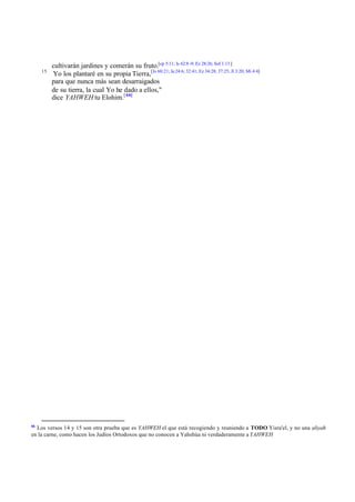 15

66

cultivarán jardines y comerán su fruto.[cp 5:11; Is 62:8 -9; Ez 28:26; Sof 1:13 ]
Yo los plantaré en su propia Tierra,[Is 60:21; Je 24:6; 32:41; Ez 34:28; 37:25; Jl 3:20; Mi 4:4]
para que nunca más sean desarraigados
de su tierra, la cual Yo he dado a ellos,"
dice YAHWEH tu Elohim.[ 66]

Los versos 14 y 15 son otra prueba que es YAHWEH el que está recogiendo y reuniendo a TODO Yisra'el, y no una aliyah
en la carne, como hacen los Judíos Ortodoxos que no conocen a Yahshúa ni verdaderamente a YAHWEH

 