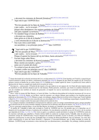 13

14

15

2
2

3
4

14

y devorará los cimientos de Botzrah.[fortaleza]"[Ge 36:33; Is 34:6; Je 49:13,22]
Aquí está lo que YAHWEH dice:
"Por tres pecados de los hijos de Amón, [14] [De 2:19; Je 49:1 -6; Ez 25:2-7; Sof 2:8 ]
y por cuatro, – no lo revocaré –[De 23:3-4; Jue 10:7-9; 11:15-28; 1S 11:1-2; 2S 10:1 -8; 2R 24:2; 2Cr 20:1,10]
porque ellos destriparon a las mujeres preñadas de Gilead[15] [Ne 2:19; 4:7-23; Sal 83:7]
sólo para expandir su territorio,[Is 5:8; Je 49:1; Ez 35:10; Hab 2:5-6]
Yo mandaré fuego al muro de Rabbah,[De 3:11; 2S 12:26; Je 49:2; Ez 25:5]
y devorará sus cimientos,
entre gritos en el día de la batalla,[cp 2:2; Job 39:25; Is 9:5 ]
y será estremecida en el día de su destrucción.[Sal 83:15; Is 30:30; Da 11:40; Zc 7:14]
Sus reyes irán a cautividad,
sus sacerdotes y sus príncipes juntos,"[Je 49:3] dice YAHWEH.
1

Aquí está lo que YAHWEH dice:
"Por tres pecados de Moav, [16] [cp 4,6; 1:3,6,9,11,13; Nu 22:1-25:18; De 23:4 -5; Sal 83:4 -7; Mi 6:5 ]
y por cuatro, – no lo revocaré –[Is 11:14; 15:1-16:14; 25:10; Je 48:1-47; Ez 25:8,9; Sof 2:8 -9]
Porque él quemó los huesos del rey de Edom, hasta calcinarlos.[ 17] [2R 3:9,26; Pr 15:3]
Enviaré fuego sobre Moav,
y devorará los cimientos de Keriot [ciudades].[18][Je 48:24,41]
Moav morirá con tumulto y gritos, [cp 1:14; Is 9:5; Je 48:34]
junto con el sonido del shofar.
Yo cortaré al juez de entre ellos[Nu 24:17; Je 48:7,25]
y mataré a todos sus príncipes con él," dice YAHWEH.
Aquí está lo que dice YAHWEH:
"Por tres pecados de los hijos de Yahudáh, [19] [De 31:16-18; 32:15-27]

Amon desciende de la relación incestuosa del Lot y su hija menor (Ge 19.30-38). Eran hostiles con Yisra'el, y a pesar de que
Yisra'el comenzó a adorar sus ídolos, continuaron atacando (Jue 10.6–8). Después de que Shaúl fue ungido rey de Yisra'el, su
primera victoria en batalla fue en contra Amon (1S 11). Rabbah era la ciudad capital de Amon. La profecía de Amós sobre la
destrucción de Amon se cumplió por medio de la invasión de Asiria.
15
Destriparon... embarazadas: El hecho de dar muerte a los que todavía no son capaces de vivir fuera del seno materno ponía
de manifiesto el más absoluto desprecio por la vida humana. Podría pensarse, asimismo, que Amós no condena solamente un
acto de crueldad sino también un intento de genocidio: al impedir los nuevos nacimientos se pretendía extirpar de raíz al
pueblo vencido.
16
Moav: reino al oriente del Mar Muerto y al norte de Edom. Los Moavim descendían de la relación incestuosa de Lot con su
hija mayor (Ge 19.30-38). Balak, rey de Moav, trató de contratar a un vidente, Bilaam, para maldecir a los Israelitas para que
pudieran ser derrotados (Nu 22-24). Bilaam se negó, sin embargo, algunos Moavim tuvieron éxito al hacer que Yisra'el adorara
a Baal (Nu 25.1-3). Los Moavim eran conocidos por sus atrocidades (2R 3.26, 27). Un hallazgo arqueológico, la piedra Moavi,
revela que Moav siempre estaba listo para aprovecharse de la caída de otros.
17
Los antiguos Israelitas consideraban la incineración de cadáveres como un castigo extremadamente grave, porque pensaban
que la destrucción de los restos mortales impedía el descanso de los difuntos más allá de la muerte. (Ge 38.24; Le 20.14; 21.9).
18
Keriot, principal ciudad de Moav, al este del Mar Muerto, de donde era Yahudáh el que traicionó a Yahshúa.
19
Al pueblo de Yahudáh le había sido revelada la Toráh de YAHWEH; por eso, los pecados que se le reprochan son el
desprecio de los preceptos divinos y la práctica de la idolatría. En esta denuncia se percibe un eco de Devarim y de los escritos
que dependen de él (Jue, 1 y 2 S, 1 y 2 R). Amós se ganó a su audiencia cuando proclamó el castigo de YAHWEH en contra de
las naciones malvadas que rodeaban a Yisra'el. Incluso habló en contra de su propia nación, Yahudáh, antes de enfocase al
inminente castigo de YAHWEH sobre Yisra'el. Después del reinado de Salomón, el reino se dividió y las tribus de Yahudáh y
Benjamín constituyeron el reino del Sur (Yahudáh) bajo el reinado de Rehaveam/Roboam, hijo de Salomón. Las otras diez
tribus constituyeron el reino del Norte (
Yisra'el), y siguieron a Yaroveam/Jeroboam, que se había revelado en contra de
Roboam. YAHWEH juzgó severamente a otras naciones por sus abominaciones y atrocidades. Sin embargo, también prometió

 