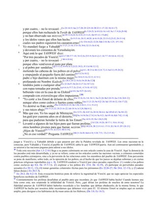 5
6

7

8

9

10

11

y por cuatro, – no lo revocaré –[Le 26:14-15; Jue 2:17-20; 2S 12:9 -10; 2R 22:11 -17; 2Cr 36:14 -17]
porque ellos han rechazado la Toráh de YAHWEH[Is 5:24-25; Je 8:9; Ez 16:1-63; Ne 1:7; 9:26,29-30]
y no han observado sus mitzvot,[cp 20:13,16,24; Ez 22:8; 23:11-21; Da 9:5 -12; 1Ts4:8 ]
y los ídolos vanos que ellos han hecho, [Is 9:15-16; 28:15; 44:20; Je 16:19-20; 23:13-15,25-32; 28:15-16]
cuales sus padres siguieron los causaron errar;[ Ez 13:6 -16,22; 22:28; Hab 2:18; Ro 1:25; 1P 1:18]
Yo mandaré fuego a Yahudáh[Je 17:27; 21:10; 37:8 -10; 39:8; 52:13; Os 8:14]
y devorará los cimientos de Yerushalayim.
Aquí está lo que YAHWEH dice:
"Por tres pecados de Yisra'el, [cp 6:3-7 2R 17:7 -18; 18:12; Ez 23:5 -9; Os 4:1,2,11 -14; 7:7 -10; 8:4 -6; 13:2 -3]
y por cuatro, – no lo revocaré –[ Mi 6:10-16]
porque ellos vend ieron al justo por plata
y al pobre por sandalias,[cp 5:11,12; 8:4-6; Is 5:22-23; 29:21; Jl 3:3,6 Mi 3:2 -3]
moliendo las cabezas de los pobres en el polvo[cp 4:1; 1R 21:4; Mi 2:2,9; 7:2-3; Sof 3:3; Pr 28:21]
y empujando al pequeño fuera del camino;[cp 5:12 Is 10:2]
padre e hijo duermen con la misma mujer,[Le 18:8,15; Ez 22:11; 1C 5:1 ]
profanando mi Nombre Kadosh;[Le 20:3; 2S 12:14; Ez 36:20; Ro 2:24]
tendidos junto a cualquier altar[Ex 22:26-27; De 24:12-17; Ez 18:7,12]
con ropas tomadas por prenda;[cp 6:4; Is 57:7; Ez 23:41; 1C 8:10; 10:7,21]
bebiendo vino en la casa de su Elohim[cp 6:6; Jue 9:27; Os 4:8 ]
comprado con extorsión que ellos impusieron. [ 20]
"Yo corté a los Emori de delante de ellos;[Ge 15:16; Ex 3:8; 34:11; Nu 21:24; De 2:24-33; Jos 3:10; 24:8-12]
aunque altos como cedros y fuertes como robles,[Jue;11:21-23; Ne 9:22 -24; Sal 135:10-12; 136:17-22]
Yo destruí su fruto arriba [Nu 13:28-29,32-33; De 1:28; 2:10-11; 3:11; 9:1-3/]
y sus raíces abajo.[Jos 11:21,22; 2S 23:16-22; Job 18:16; Is 5:24; Mal 4:1]
Más que eso, Yo los saqué de Mitzrayim, [Ex 12:51; De 4:47; Ez 20:10; Mi 6:4; Sal 105:42-43; Ne 9:8 -12]
los guié por cuarenta años en el desierto,[ 21][Nu 14:34; De 2:7 8:2-4; Ne 9:21; Sal 95:10; Hch 7:42; 13:18]
para que pudieran heredar la tierra de los Emori.[Nu 14:31-35; De 1:20,21,39]
Levanté a algunos de tus hijos para que fueran profetas,[1S 3:20; 19:20; 1R 17:1; 18:4; 19:16;]
otros hombres jóvenes para que fueran nezirim.[22][1R22:8; 2R 2:2-5; 6:1; 17:13; 2Cr 36:15; 2P 1:20 -21]
¡Hijos de Yisra'el![Is 5:3 -4; Je 2:5,31; Mi 6:3-4]
¿No es eso verdad?" Pregunta YAHWEH.[Mt 21:34-38; Hch 4:18; 5:28; 7:51; 1Ts 2:15-16]

juzgar a Yisra'el y a Yahudáh debido a que pasaron por alto la Palabra revelada de YAHWEH. Las otras naciones no la
conocían, pero Yahudáh y Yisra'el, el pueblo de YAHWEH, sabía lo que YAHWEH quería. Aun así continuaron ignorándolo, y
se unieron a las naciones paganas para adorar a sus ídolos.
20
Toda esta sección (Am 1.3–2.16) llega a su punto culminante en este oráculo contra la casa de Yisra'el. Aquí la denuncia de
los pecados está más desarrollada, y ya no se refiere, como en los oráculos contra las naciones vecinas, a crímenes cometidos
contra pueblos extranjeros, sino a la perversión de las relaciones entre los miembros del pueblo de YAHWEH . Esta perversión
se pone de manifiesto, sobre todo, en la opresión de los pobres, en el hecho de que los jueces se dejaban sobornar y en ciertas
prácticas religiosas reprobables (cp v. 8). YAHWEH condenó a Yisra'el por cinco pecados específicos: (1) vender a los pobres
como esclavos ( 8.6; De 15.7-11), (2) explotar a los pobres (Ex 23.6; De 16.19), (3) participar en pervertidos pecados
cp
sexuales (Le 20.11, 12), (4) tomar garantías colaterales ilícitas para los préstamos (Ex 22.26-27; De 24.6, 12 -13), y (5) adorar
falsos dioses ( Ex 20.3-5).
21
Ex 20.2; De 8.2–16. Esta evocación histórica pone de relieve la ingratitud de Yisra'el, que no supo apreciar los especiales
beneficios recibidos de YAHWEH .
22
Constantemente los profetas desafiaban al pueblo para que recordara ¡lo que YAHWEH había hecho! Cuando leemos una
lista como esta, nos sorprende la infidelidad de Yisra'el. Pero, ¿qué dirían los profetas de muchos de entre nosotros? La
fidelidad anterior de YAHWEH debió haberles recordado a los Israelitas que debían obedecerlo; de la misma forma, lo que
YAHWEH ha hecho por nosotros debe recordarnos que debemos vivir para El. El término Emori se emplea aquí en sentido
amplio, para designar a los habitantes de Ke naan antes de los Hebreos, (De 3.8; Ez 16.3).

 