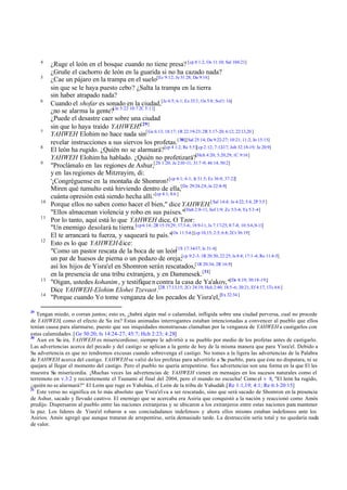 4
5

6

7
8
9

10
11

12

13
14

29

¿Ruge el león en el bosque cuando no tiene presa? [cp 8 1:2; Os 11:10; Sal 104:21]
¿Gruñe el cachorro de león en la guarida si no ha cazado nada?
¿Cae un pájaro en la trampa en el suelo[Ec 9:12; Je 31:28; Da 9:14]
sin que se le haya puesto cebo? ¿Salta la trampa en la tierra
sin haber atrapado nada?
Cuando el shofar es sonado en la ciudad,[Je 4:5; 6:1; Ez 33:3 ; Os 5:8; Sof 1:16]
¿no se alarma la gente?[Je 5:22 10:7 2C 5:11]
¿Puede el desastre caer sobre una ciudad
sin que lo haya traído YAHWEH?[29]
YAHWEH Elohim no hace nada sin[ Ge 6:13; 18:17; 1R 22:19-23; 2R 3:17-20; 6:12; 22:13,20 ]
revelar instrucciones a sus siervos los profetas.[ 30][Sal 25:14; Da 9:22-27; 10:21; 11:2; Jn 15:15]
El león ha rugido. ¿Quién no se alarmará?[cp 4 1:2; Re 5:5][cp 2:12; 7:12-17; Job 32:18-19; Je 20:9]
YAHWEH Elohim ha hablado. ¿Quién no profetizará?[Hch 4:20; 5:20,29; 1C 9:16]
"Proclámalo en las regiones de Ashur,[2S 1:20; Je 2:10 -11; 31:7 -9; 46:14; 50:2]
y en las regiones de Mitzrayim, di:
'¡Congréguense en la montaña de Shomron! [cp 4:1; 6:1; Je 31:5; Ez 36:8; 37:22]
Miren qué tumulto está hirviendo dentro de ella,[De 29:24-28; Je 22:8-9]
cuánta opresión está siendo hecha allí.' [cp 4:1; 8:6 ]
Porque ellos no saben como hacer el bien," dice YAHWEH.[ Sal 14:4; Je 4:22; 5:4; 2P 3:5 ]
"Ellos almacenan violencia y robo en sus países."[Hab 2:8-11; Sof 1:9; Zc 5:3-4; Ya 5:3 -4]
Por lo tanto, aquí está lo que YAHWEH dice, O Tzor:
"Un enemigo desolará tu tierra.[cp 6:14; 2R 15:19,29; 17:3 -6; 18:9-11; Is 7:17-25; 8:7-8; 10:5-6,9-11]
El te arrancará tu fuerza, y saqueará tu país."[Os 11:5-6] [cp 10,15; 2:5; 6:8; 2Cr 36:19]
Esto es lo que YAHWEH dice:
"Como un pastor rescata de la boca de un león[1S 17:34-37; Is 31:4]
un par de huesos de pierna o un pedazo de oreja;[cp 9:2-3; 1R 20:30; 22:25; Is 8:4; 17:1 -4; Ro 11:4-5]
así los hijos de Yisra'el en Shomron serán rescatados,[1R 20:34; 2R 16:9]
en la presencia de una tribu extranjera, y en Dammesek.[31]
"Oigan, ustedes kohanim , y testifique n contra la casa de Ya'akov,"[De 8:19; 30:18-19;]
Dice YAHWEH-Elohim Elohei Tzevaot.[2R 17:13,15; 2Cr 24:19; Hch 2:40; 18:5-6; 20:21; Ef 4:17; 1Ts 4:6 ]
"Porque cuando Yo tome venganza de los pecados de Yisra'el,[Ex 32:34 ]

Tengan miedo, o corran juntos; esto es, ¿habrá algún mal o calamidad, infligida sobre una ciudad perversa, cual no procede
de YAHWEH, como el efecto de Su ira? Estas animadas interrogantes estaban intencionadas a convencer al pueblo que ellos
tenían causa para alarmarse, puesto que sus iniquidades monstruosas clamaban por la venganza de YAHWEH a castigarlos con
estas calamidades. [ Ge 50:20; Is 14:24-27; 45:7; Hch 2:23; 4:28]
30
Aun en Su ira, YAHWEH es misericordioso; siempre le advirtió a su pueblo por medio de los profetas antes de castigarlo.
Las advertencias acerca del pecado y del castigo se aplican a la gente de hoy de la misma manera que para Yisra'el. Debido a
Su advertencia es que no tendremos excusas cuando sobrevenga el castigo. No tomes a la ligera las advertencias de la Palabra
de YAHWEH acerca del castigo. YAHWEH se valió de los profetas para advertirle a Su pueblo, para que éste no disputara, ni se
quejara al llegar el momento del castigo. Pero el pueblo no quería arrepentirse. Sus advertencias son una forma en la que El les
muestra Su misericordia. ¡Muchas veces las advertencias de YAHWEH vienen en mensajes en los sucesos naturales como el
terremoto en v.3:2 y recientemente el Tsunami al final del 2004, pero el mundo no escucha! Como el v 8, "El león ha rugido,
¿quién no se alarmará?" El León que ruge es Yahshúa, el León de la tribu de Yahudáh.[Re 1:1,19; 4:1; Re 6:1-20:15]
31
Este verso no significa en lo más absoluto que Yisra'el va a ser rescatado, sino que será sacado de Shomron en la presencia
de Ashur, sacado y llevado cautivo. El enemigo que se acercaba era Asiria que conquistó a la nación y reaccionó como Amós
predijo. Dispersaron al pueblo entre las naciones extranjeras y se ubicaron a los extranjeros entre estas naciones para mantener
la paz. Los líderes de Yisra'el robaron a sus conciudadanos indefensos y ahora ellos mism estaban indefensos ante los
os
Asirios. Amós agregó que aunque trataran de arrepentirse, sería demasiado tarde. La destrucción sería total y no quedaría nada
de valor.

 