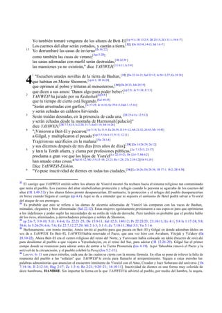 Yo también tomaré venganza de los altares de Beit-El.[cp 9:1; 1R 13:2-5; 2R 23:15; 2Cr 31:1; 34:6 -7]
Los cuernos del altar serán cortados, y caerán a tierra.[ 32] [Os 10:5-8,14-15; Mi 1:6 -7]
Yo derrumbaré las casas de invierno [Je 36:22]
Jue 3:20]
como también las casas de verano;[
las casas adornadas con marfil serán destruidas,[1R 22:39 ]
las mansiones ya no existirán," dice YAHWEH.[11 6:11; Is 5:9 ]

15

1

"Escuchen ustedes novillas de la tierra de Bashan, [ 33] [De 32:14-15; Sal 22:12; Je 50:11,27; Ez 39:18]
que habitan en Monte Shomron, [cp 6:1; 1R 16:24]
que oprimen al pobre y trituran al menesteroso,[34][De 28:33; Job 20:19]
que dicen a sus amos: 'Danos algo para poder beber';[cp 2:8; Je 51:34; Jl 3:3]
YAHWEH ha jurado por su Kedushah[cp 6:8 ]
que tu tiempo de cierto está llegando.[Sal 89:35]
"Serán arrastradas con garfios,[Is 37:29; Je 16:16; Ez 39:4 -5; Hab 1:15-16]
y serán echadas en calderos hirviendo.
Serán traídas desnudas, en la presencia de cada una, [2R 25:4 Ez 12:5,12]
y serán echadas desde la montaña de Harmonah [palacio]"
dice YAHWEH.[2R 7:7,8,15; Is 2:20; 31:7; Sof 1:18; Mt 16:26]
"¡Vinieron a Beit-El y pecaron;[cp 3:14; Ec 11:9; Ez 20:39; Jl 3:9-12; Mt 23:32; 26:45; Mr 14:41]
a Gilgal, y multiplicaron el pecado ![cp 5:5; Os 4:15; 9:15; 12:11]
Trajeron sus sacrificios en la mañana [Nu 28:3,4]
y sus diezmos después de tres días [tres años de días];[ 35] [De 14:28-29; 26:12]
y lean la Toráh afuera, y clama por profesiones públicas,[Le 7:12-13; 23:17]
proclama a gran voz que los hijos de Yisra'el[Le 22:18-21; De 12:6 -7; Mt 6:2 ]
han amado estas cosas."[ Sal 81:12; Mt 15:9,13 -14; 23:23; Ro 1:28; 2Ts 2:10-12][Os 9:1,10 ]
Dice YAHWEH-Elohim.
"Yo puse inactividad de dientes en todas tus ciudades, [36][Le 26:26; De 28:38; 1R 17:1; 18:2; 2R 4:38]

4
2

3

4

5

6

32

El castigo que YAHWEH emitió sobre los altares de Yisra'el mostró Su rechazo hacia el sistema religioso tan contaminado
que tenía el pueblo. Los cuernos del altar simbolizaban protección y refugio cuando la persona se agarraba de los cuernos del
altar (1R 1.49-53) y los altares falsos pronto desaparecerían. El santuario, la protección y el refugio del pueblo desaparecerían
en breve cuando llegara el castigo (cp 4.4). Aquí se da a entender que ni siquiera el santuario de Betel podrá salvar a Yi sra'el
del ataque de sus enemigos.
33
Es probable que esto se refiera a las damas de alcurnia adineradas de Yisra'el las comparan con las vacas de Bashan,
mimadas, elegantes y bien alimentadas (Sal 22.12). Estas mujeres egoístamente presionaron a sus espos os para que oprimieran
a los indefensos y poder suplir las necesidades de su estilo de vida de derroche. Pero también es probable que el profeta hable
de los ricos, afeminados, y derrochadores príncipes y nobles de Shomron.
34
cp 2:6-7; 3:9-10; 5:11; 8:4-6; Ex 22:21-25; De 15:9-11; Sal 12:5; 140:12; Pr 22:22-23; 23:10-11; Ec 4:1; 5:8 Is 1:17-24; 5:8;
58:6; Je 5:26-29; 6:6; 7:6; Ez 22:7,12,27,29; Mi 2:1-3; 3:1-3; Zc 7:10-11; Mal 3:5; Ya 5:1-6
35
Burlonamente, con ironía mordaz, Amós invitó al pueblo para que pecara en Beit -El y Gilgal en donde adoraban ídolos en
vez de a YAHWEH. En Beit-El, YAHWEH había renovado el Pacto, que una vez hizo con Avraham, Yitzjak y Ya'akov (Ge
28.10-22). Ahora Beit-El era el centro religioso del reino del Norte, y Yaroveam había colocado un ídolo (becerro de oro) ahí
para desalentar al pueblo a que viajara a Yerushalayim, en el reino del Sur, para adorar (1R 12.26-29). Gilgal fue el primer
campo donde se reunieron para adorar antes de entrar a la Tierra Prometida (Jos 4.19). Aquí Yahoshúa renovó el Pacto y la
mitzvah de la circuncisión, y el pueblo celebró la Pésaj (Jos 5.2-11).
36
Los vv. 6–11 son cinco estrofas, cada una de las cuales se cierra con la misma fórmula. En ellas se pone de relieve la falta de
respuesta del pueblo a las “señales” que YAHWEH le envía para llamarlo al arrepentimiento. Siguen a estas estrofas las
palabras admonitorias que anuncian el encuentro inminente de Yisra'el con el Amo, Creador y Juez Soberano del universo. [Os
7:14-16; Jl 2:12-14; Hag 2:17; Zc 1:3-6; Re 2:21; 9:20 -21; 16:10-11]. Inactividad de dientes es una forma muy colorida de
decir hambruna, HAMBRE. Sin importar la forma en la que YAHWEH le advirtió al pueblo, por medio del hambre, la sequía,

 