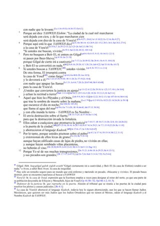 3

4

5

6

7
8

9
10

11

12

41

con nadie que la levante. [La 1:16-19; Ez 16:36-37; Os 6:2 ]
Porque así dice YAHWEH Elohim: "La ciudad de la cual mil marcharon
será dejada con cien, y de la que marcharon cien
será dejada con diez de la casa de Yisra'el."[De 4:27:; 28:62; Is 1:9 10:22; Ez 12:16; Ro 9:27]
Porque aquí está lo que YAHWEH dice[cp 6; De 30:1-8; 1Cr 28:9; 2Cr 15:2; 20:3; 34:3; Sal 14:2; 27:8 ]
a la casa de Yisra'el:[Is 55:6,7; Je 29:12-13; La 3:25-26; Sof 2:3; Mt 7:8 ]
"Si ustedes me buscan, vivirán;[Is 55:3; Sal 22:26; 69:32; 105:3-4]
Pero no busquen a Beit- El, ni entren en Gilgal[cp4:4; Os 4:15; 9:15; 10:14-15; 12:11]
ni pasen por Beer-Sheva;[cp 8:14; Ge 21:33]
porque Gilgal de cierto irá a cautiverio [cp 7:17; Le 26:30-32; De 28:41; Os 4:15; 10:8,15]
y Beit-El se convertirá en nada."[41][ Is 8:10; 29:20; 1C 1:28; 2:6; Job 8:22; Sal 33:10; Re 18:17]
Si ustedes buscan a YAHWEH,[ 42] ustedes vivirán. [cp 4; Ez 33:11; Ex 22:6]
De otra forma, El irrumpirá contra
la casa de Yosef[ 43] como fuego [ cp 6:6; Ge 48:8-20; Jos 18:5;]
y lo devorará a él, [Jue 1:22-23 2S 19:20; 1R 11:28; Ez 37:19;Zc 10:6]
con nadie que apague las llamas[Is 1:31; Je 4:4; 7:20; Ez 20:47-48; Mr 9:43-48]
para la casa de Yisra'el.
¡Ustedes que convierten la justicia en ajenjo[cp 11-12; 6:12; De 29:18; Is 1:23; 5:7; 10:1; Os 10:4]
y echan la rectitud a tierra![Hab 1:12-14][Sal 36:3; 125:5; Ez 3:20; 18:24; 33:12-13,18; Sof 1:6 ]
Aquel que hizo la s Pléyades y el Orión, [Job 9:9; 38:31-32][Job 12:22; 38:12 -13; Sal 107:10-14; Mt 4:16]
que trae la sombra de muerte sobre la mañana,[Lu 1:79][cp 4:13 8:9; Ex 10:21-23; 14:24-28; Is 59:10]
que oscurece el día en noche, [Sal 104:20; 105:28]
que llama al agua del mar[cp 9:6; Ge 7:11-20; 1R 18:44-45; Job 37:13; 38:34]
y con ella inunda la tierra – YAHWEH es Su Nombre –
El envía destrucción sobre el fuerte,[2R 13:17,25; Je 37:10; He 11:34]
para que la destrucción invada la fortaleza.
Ellos odian a cualq uiera que promueva la justicia[cp 7:10-17; 1R 18:17; 21:20; 22:8; 2Cr 24:20-22]
a la puerta de la ciudad,[ 44][2Cr 25:16; 36:16; Je 20:7-10; Pr 9:7 -8; Is 29:21; Jn 7:7; 15:19,22-24; Re 11:10]
y aborrecieron el lenguaje Kadosh.[45][Je 17:16 -17; Jn 3:20; 8:45-47]
Por lo tanto, porque ustedes pisotean sobre el pobre[cp 4:1; Is 5:7-8; 59:13-14; Mi 2:2; 3:1-3]
y extorsionan de ellos levas de grano;[Ya 2:6; Re 11:8-10]
aunque hayan edificado casas de lajas de piedra, no vivirán en ellas;
y aunque hayan sembrado viñas placenteras,
no beberán el vino. [De 28:30,38-39; Is 65:21-22; Mi 6:15; Sof 1:13; Hag 1:6 ]
Porque Yo sé de sus muchas transgresiones, [De 31:21; Is 66:18; Je 29:23; He 4:12-13]
y sus pecados son grandes,[2R 17:7-17; Is 47:9] [cp 2:6 -7,16; Hch 3:13-14; 7:52; Ya 5:4-6]

Gilgal. Heb. hag-gilgal galoh yigleh uvaith "Gilgal ciertamente irá a cautividad, y Beit-El (la casa de Elohim) vendrá a ser
nada," o Aven, a saber Beit-Aven. la casa de iniquidad.
42
Hay solo un remedio seguro para un mundo que está enfermo y muriendo en pecado, «búscame y vivirás». El pecado busca
destruir, pero se encuentra esperanza al buscar a YAHWEH
43
Yisra'el: lit. la casa de Yosef, expresión que la Escritura emplea a veces para designar al reino del norte, ya que una parte de
su población descendía de Efrayim y Menasheh, hijos de Yosef (Ge 41.50– 52; Sal 80.1-2; 81.5)
44
Defensor de la justicia: lit. que reprueba en la puerta. Alusión al tribunal que se reunía a las puertas de la ciudad para
resolver los pleitos y causas judiciales. [Rt 4.1]
45
La casa de Yisra'el aborreció el lenguaje Kadosh, todavía hoy lo siguen aborreciendo, aun los que se hacen llamar Judíos
Mesiánicos, que quieren ser más Judíos que los Judíos Ortodoxos que no tienen al Mesías, odian el lenguaje Kadosh y el
Nombre Kadosh de YAHWEH.

 