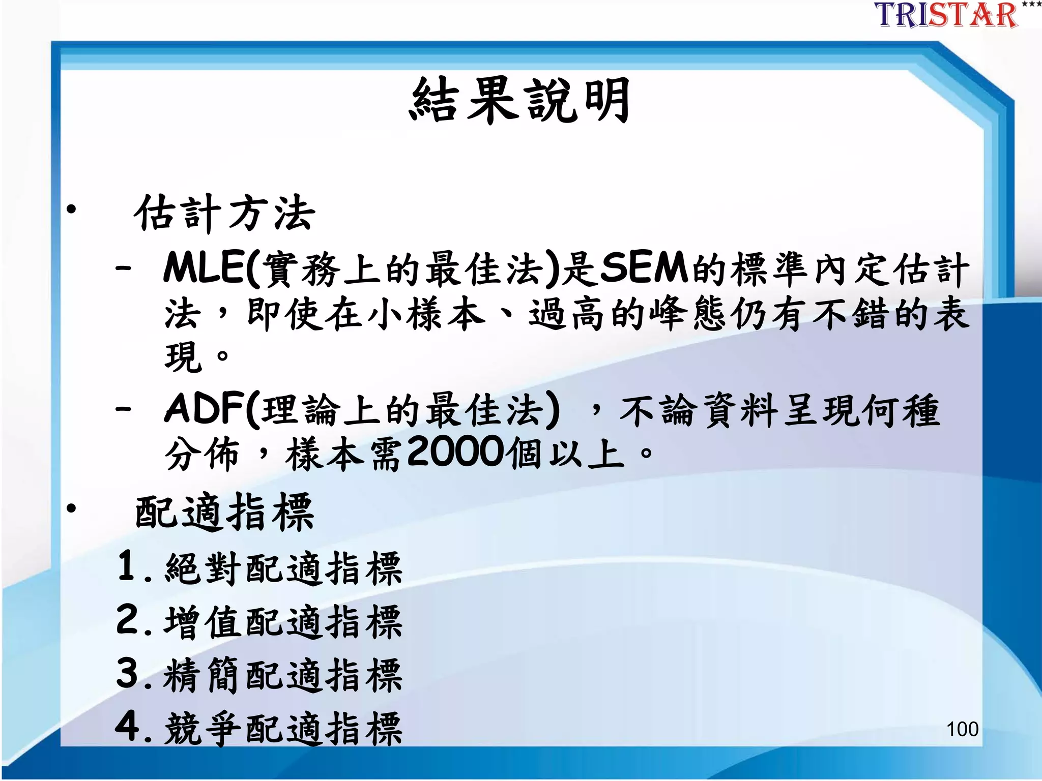100
結果說明
• 估計方法
– MLE(實務上的最佳法)是SEM的標準內定估計
法，即使在小様本、過高的峰態仍有不錯的表
現。
– ADF(理論上的最佳法) ，不論資料呈現何種
分佈，樣本需2000個以上。
• 配適指標
1.絕對配適指標
2.增值配適指標
3.精簡配適指標
4.競爭配適指標
 