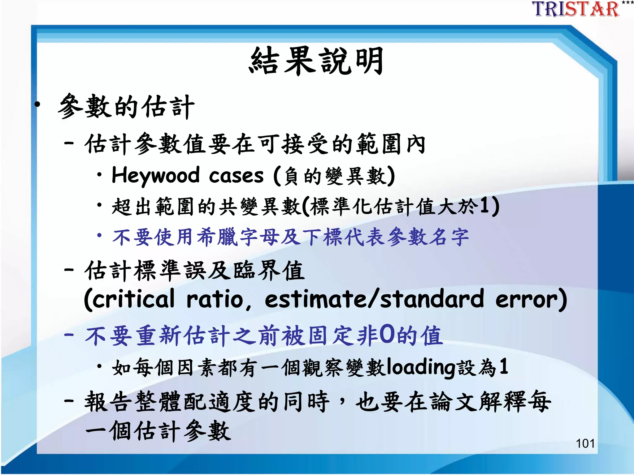 101
結果說明
• 參數的估計
– 估計參數值要在可接受的範圍內
• Heywood cases (負的變異數)
• 超出範圍的共變異數(標準化估計值大於1)
• 不要使用希臘字母及下標代表參數名字
– 估計標準誤及臨界值
(critical ratio, estimate/standard error)
– 不要重新估計之前被固定非0的值
• 如每個因素都有一個觀察變數loading設為1
– 報告整體配適度的同時，也要在論文解釋每
一個估計參數
 