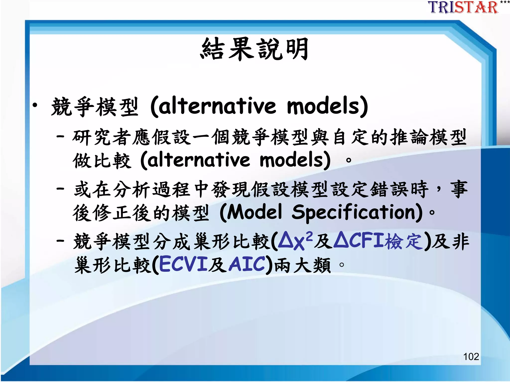 102
結果說明
• 競爭模型 (alternative models)
– 研究者應假設一個競爭模型與自定的推論模型
做比較 (alternative models) 。
– 或在分析過程中發現假設模型設定錯誤時，事
後修正後的模型 (Model Specification)。
– 競爭模型分成巢形比較(Δχ2及ΔCFI檢定)及非
巢形比較(ECVI及AIC)兩大類。
 