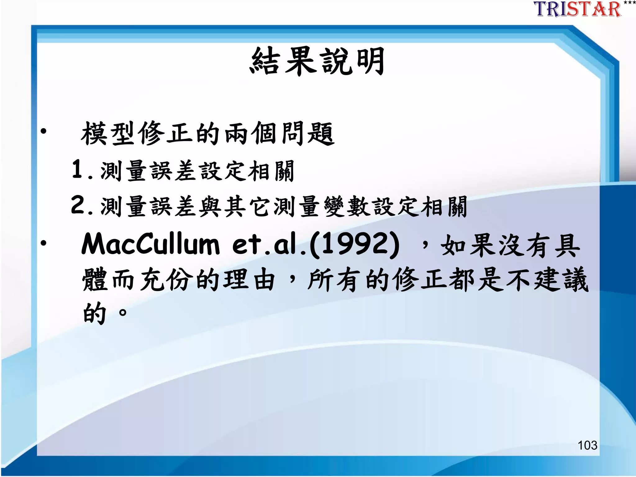 103
結果說明
• 模型修正的兩個問題
1.測量誤差設定相關
2.測量誤差與其它測量變數設定相關
• MacCullum et.al.(1992) ，如果沒有具
體而充份的理由，所有的修正都是不建議
的。
 