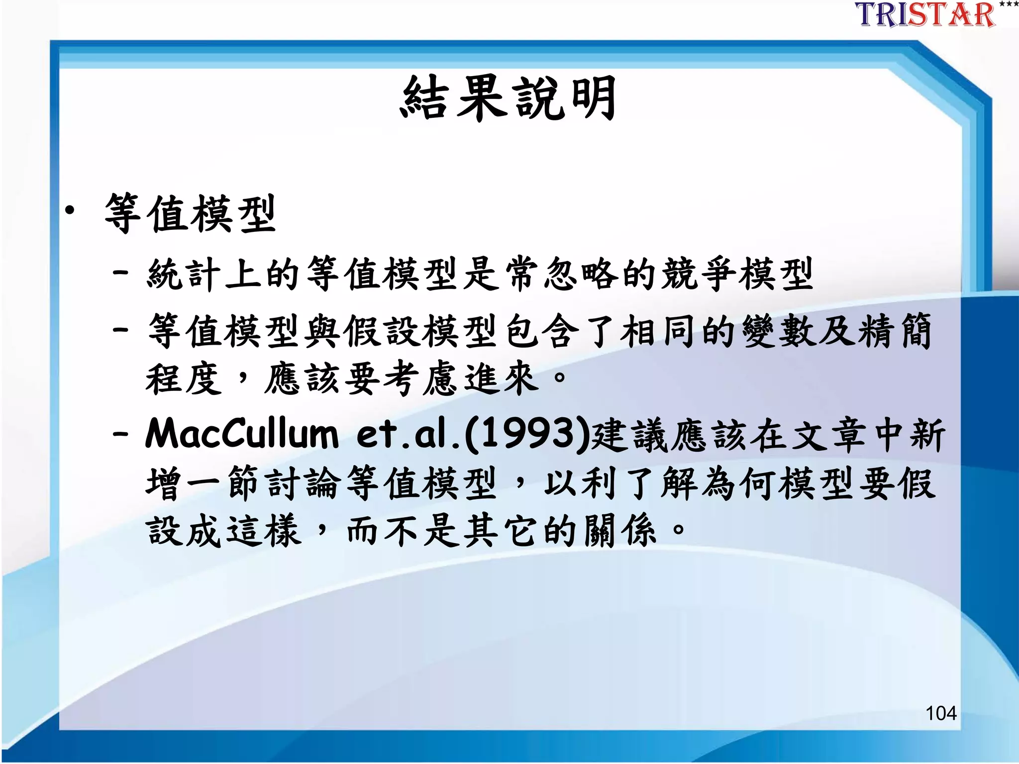 104
結果說明
• 等值模型
– 統計上的等值模型是常忽略的競爭模型
– 等值模型與假設模型包含了相同的變數及精簡
程度，應該要考慮進來。
– MacCullum et.al.(1993)建議應該在文章中新
增一節討論等值模型，以利了解為何模型要假
設成這樣，而不是其它的關係。
 