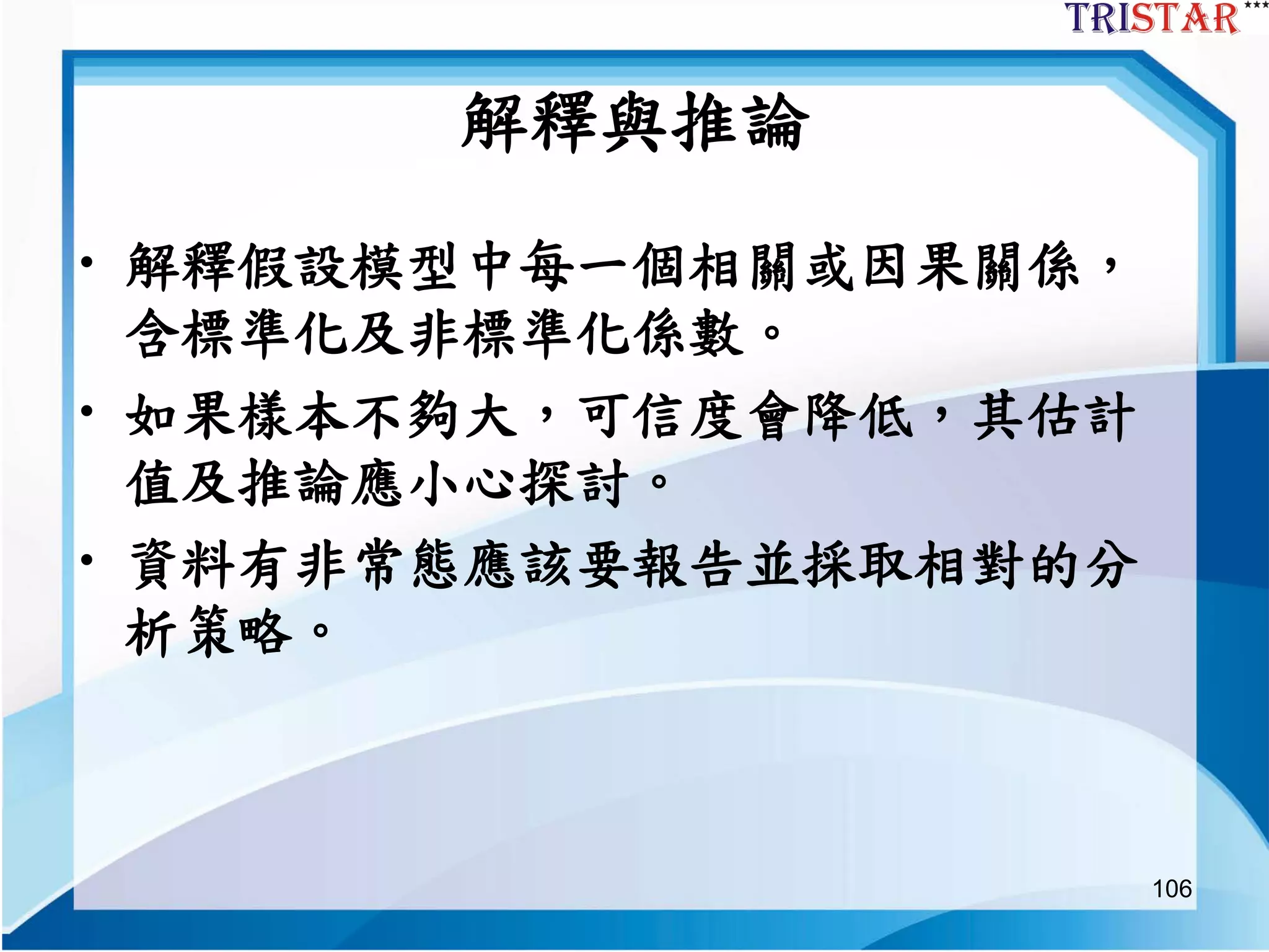 106
解釋與推論
• 解釋假設模型中每一個相關或因果關係，
含標準化及非標準化係數。
• 如果樣本不夠大，可信度會降低，其估計
值及推論應小心探討。
• 資料有非常態應該要報告並採取相對的分
析策略。
 