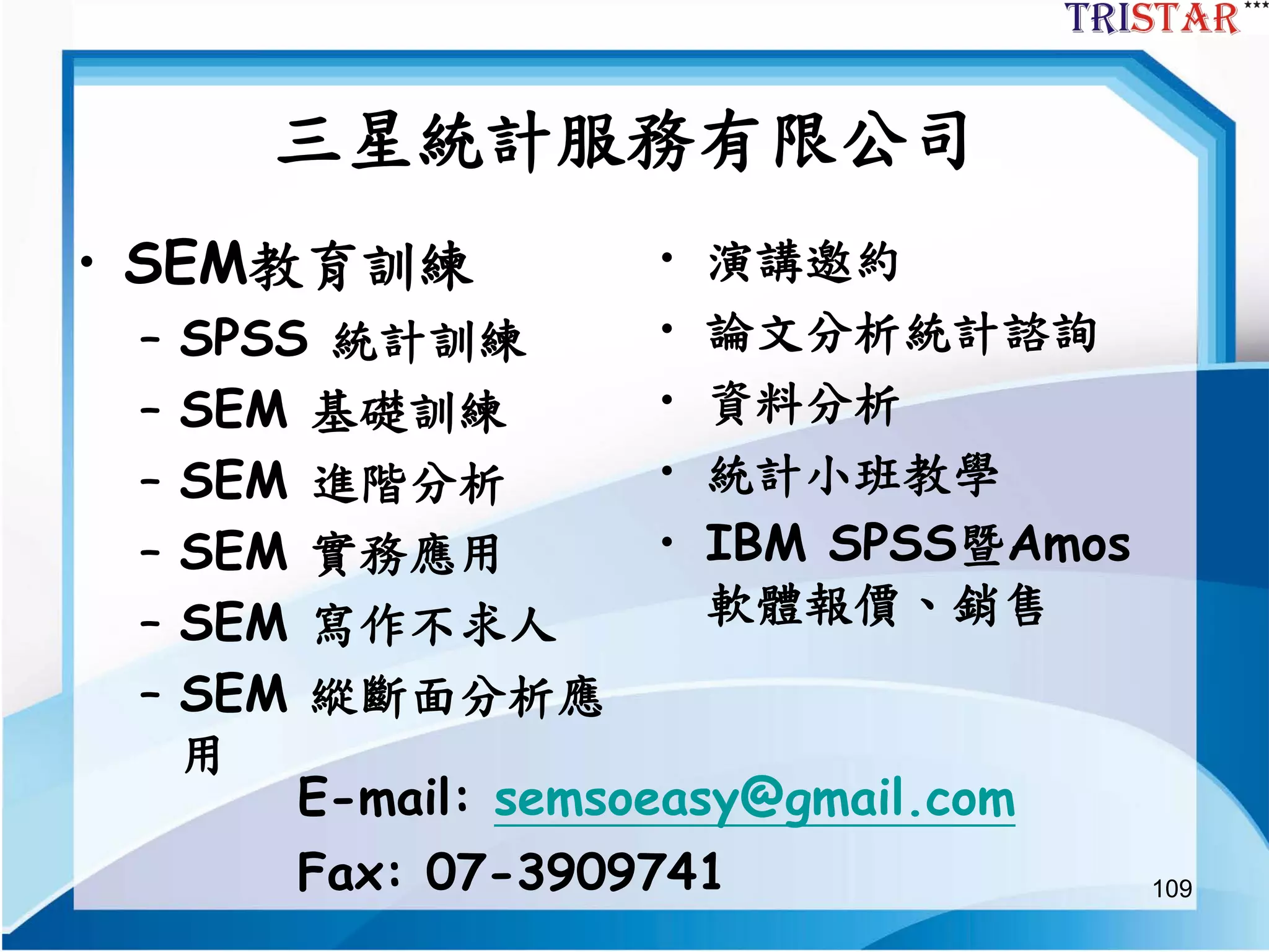 109
三星統計服務有限公司
• SEM教育訓練
– SPSS 統計訓練
– SEM 基礎訓練
– SEM 進階分析
– SEM 實務應用
– SEM 寫作不求人
– SEM 縱斷面分析應
用
• 演講邀約
• 論文分析統計諮詢
• 資料分析
• 統計小班教學
• IBM SPSS暨Amos
軟體報價、銷售
E-mail: semsoeasy@gmail.com
Fax: 07-3909741
 