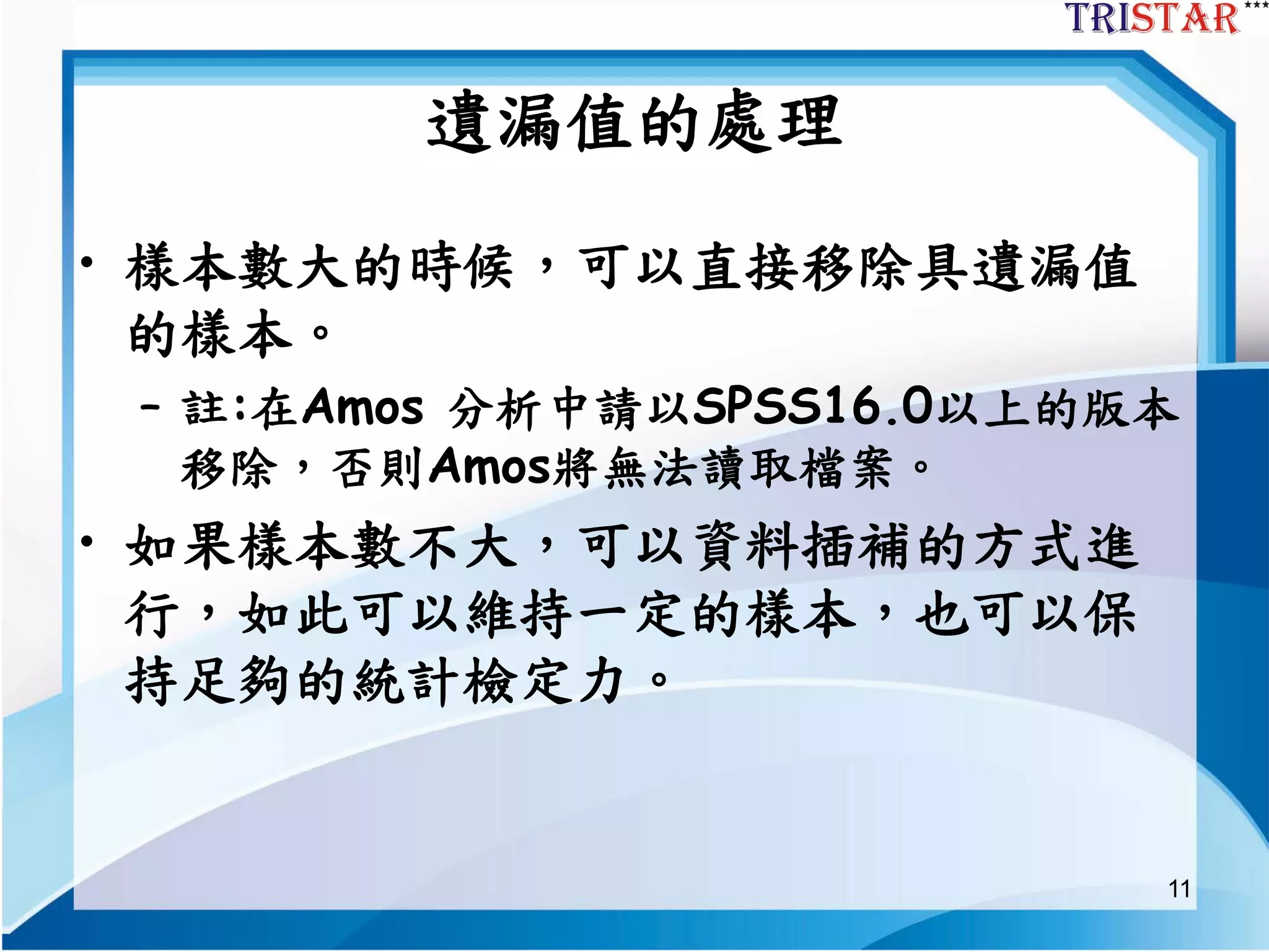 11
遺漏值的處理
• 樣本數大的時候，可以直接移除具遺漏值
的樣本。
– 註:在Amos 分析中請以SPSS16.0以上的版本
移除，否則Amos將無法讀取檔案。
• 如果樣本數不大，可以資料插補的方式進
行，如此可以維持一定的樣本，也可以保
持足夠的統計檢定力。
 