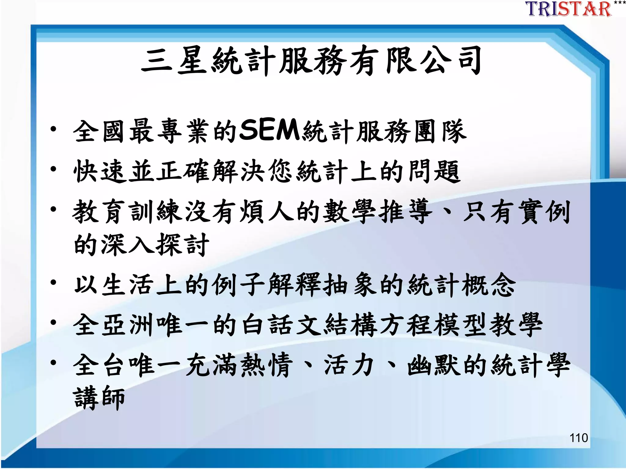 110
三星統計服務有限公司
• 全國最專業的SEM統計服務團隊
• 快速並正確解決您統計上的問題
• 教育訓練沒有煩人的數學推導、只有實例
的深入探討
• 以生活上的例子解釋抽象的統計概念
• 全亞洲唯一的白話文結構方程模型教學
• 全台唯一充滿熱情、活力、幽默的統計學
講師
 