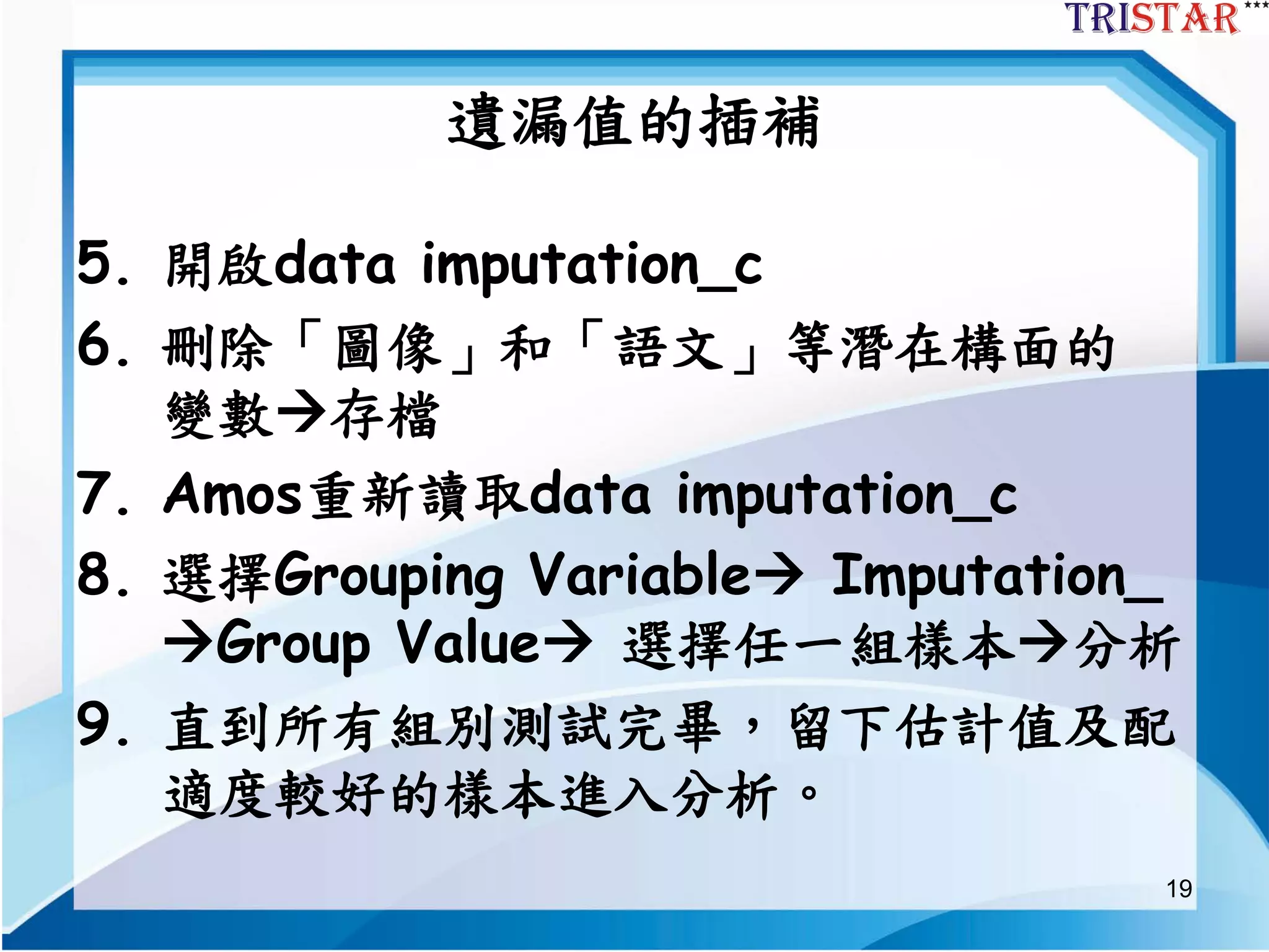 19
遺漏值的插補
5. 開啟data imputation_c
6. 刪除「圖像」和「語文」等潛在構面的
變數存檔
7. Amos重新讀取data imputation_c
8. 選擇Grouping Variable Imputation_
Group Value 選擇任一組樣本分析
9. 直到所有組別測試完畢，留下估計值及配
適度較好的樣本進入分析。
 