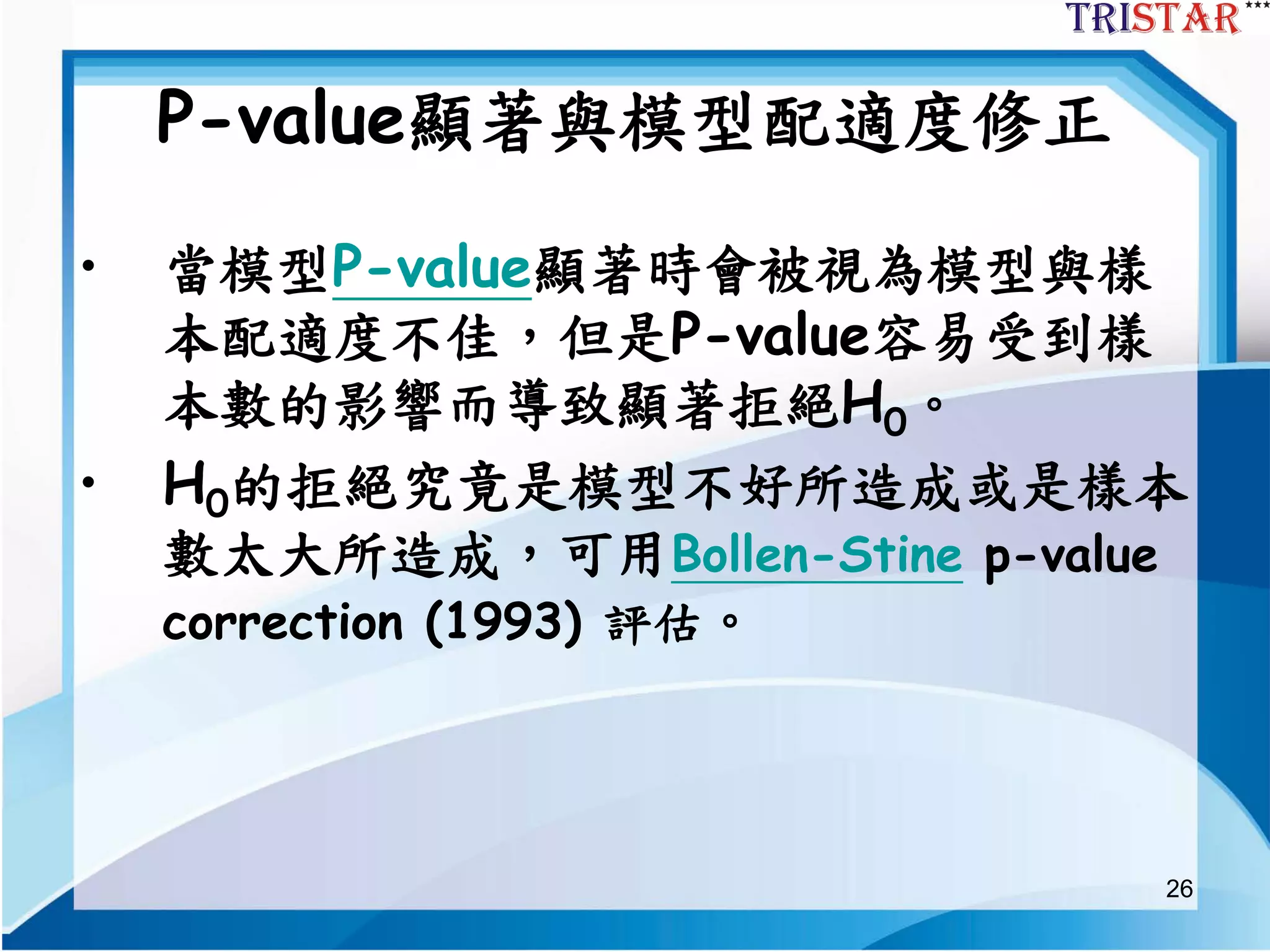 26
P-value顯著與模型配適度修正
• 當模型P-value顯著時會被視為模型與樣
本配適度不佳，但是P-value容易受到樣
本數的影響而導致顯著拒絕H0。
• H0的拒絕究竟是模型不好所造成或是樣本
數太大所造成，可用Bollen-Stine p-value
correction (1993) 評估。
 