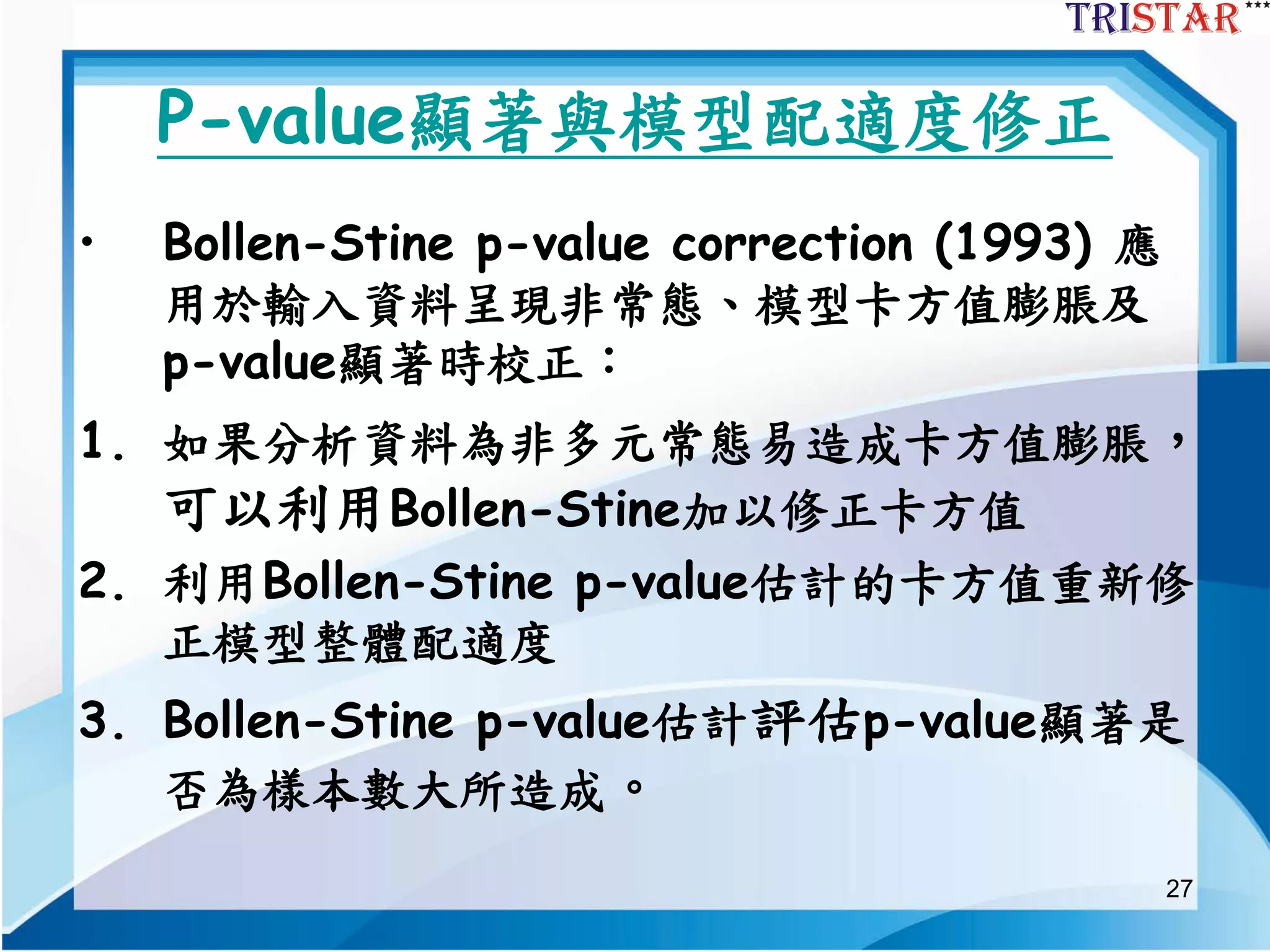 27
P-value顯著與模型配適度修正
• Bollen-Stine p-value correction (1993) 應
用於輸入資料呈現非常態、模型卡方值膨脹及
p-value顯著時校正：
1. 如果分析資料為非多元常態易造成卡方值膨脹，
可以利用Bollen-Stine加以修正卡方值
2. 利用Bollen-Stine p-value估計的卡方值重新修
正模型整體配適度
3. Bollen-Stine p-value估計評估p-value顯著是
否為樣本數大所造成。
 