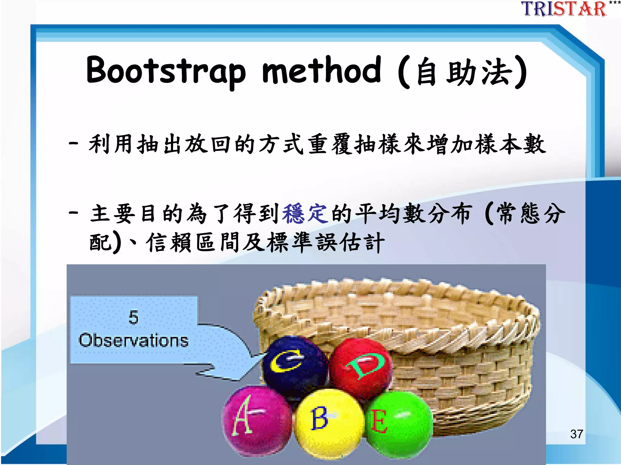 37
Bootstrap method (自助法)
– 利用抽出放回的方式重覆抽樣來增加樣本數
– 主要目的為了得到穩定的平均數分布 (常態分
配)、信賴區間及標準誤估計
 