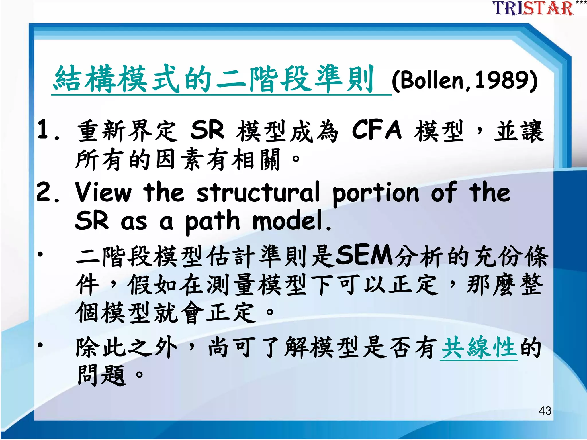 43
結構模式的二階段準則 (Bollen,1989)
1. 重新界定 SR 模型成為 CFA 模型，並讓
所有的因素有相關。
2. View the structural portion of the
SR as a path model.
• 二階段模型估計準則是SEM分析的充份條
件，假如在測量模型下可以正定，那麼整
個模型就會正定。
• 除此之外，尚可了解模型是否有共線性的
問題。
 