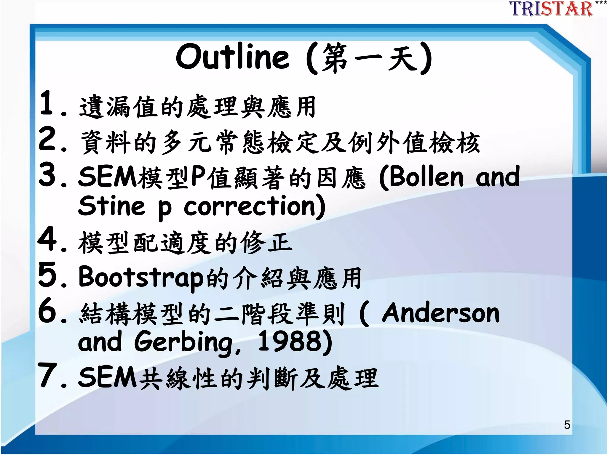 5
Outline (第一天)
1. 遺漏值的處理與應用
2. 資料的多元常態檢定及例外值檢核
3. SEM模型P值顯著的因應 (Bollen and
Stine p correction)
4. 模型配適度的修正
5. Bootstrap的介紹與應用
6. 結構模型的二階段準則 ( Anderson
and Gerbing, 1988)
7. SEM共線性的判斷及處理
 