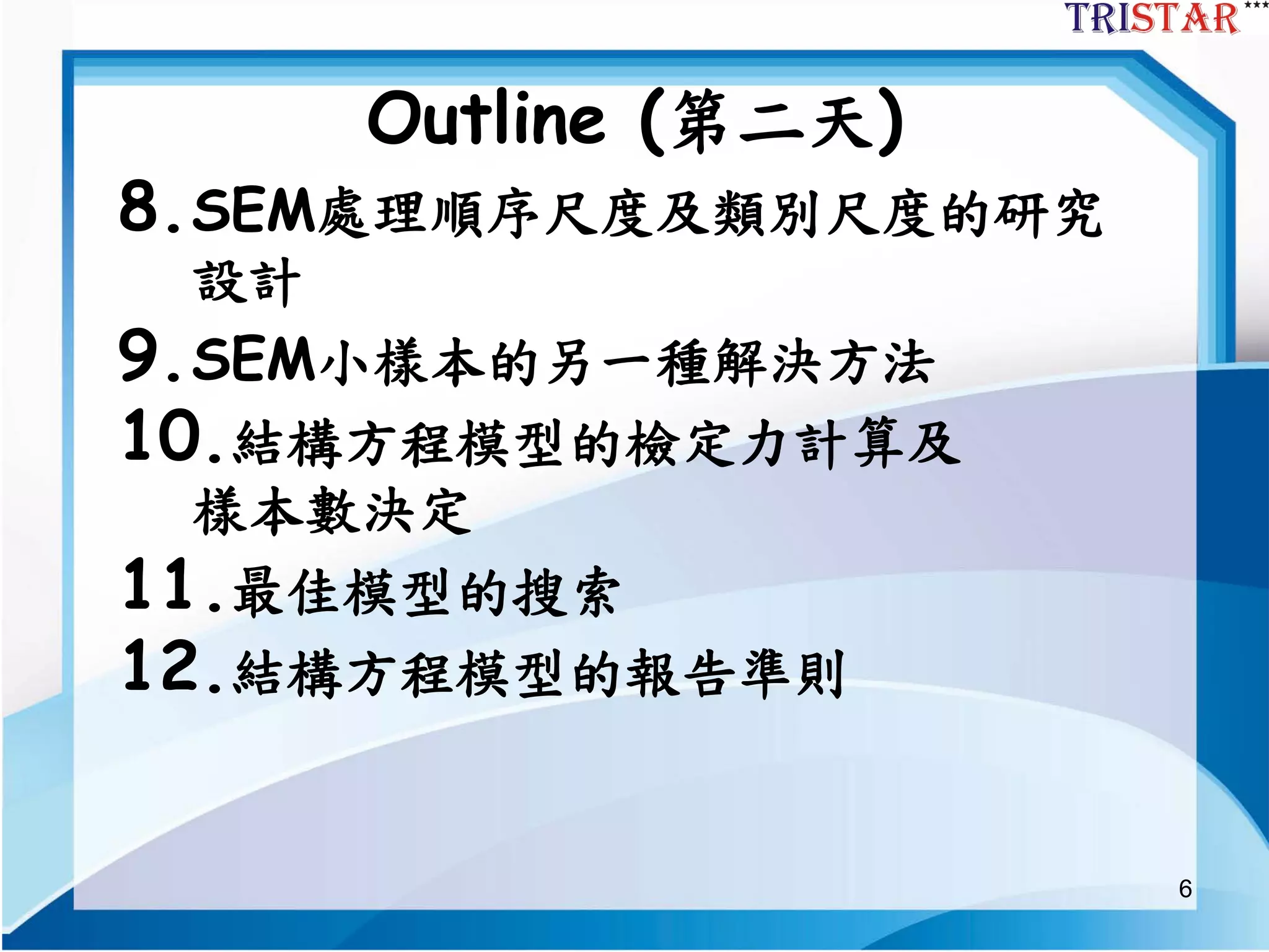 6
Outline (第二天)
8.SEM處理順序尺度及類別尺度的研究
設計
9.SEM小樣本的另一種解決方法
10.結構方程模型的檢定力計算及
樣本數決定
11.最佳模型的搜索
12.結構方程模型的報告準則
 