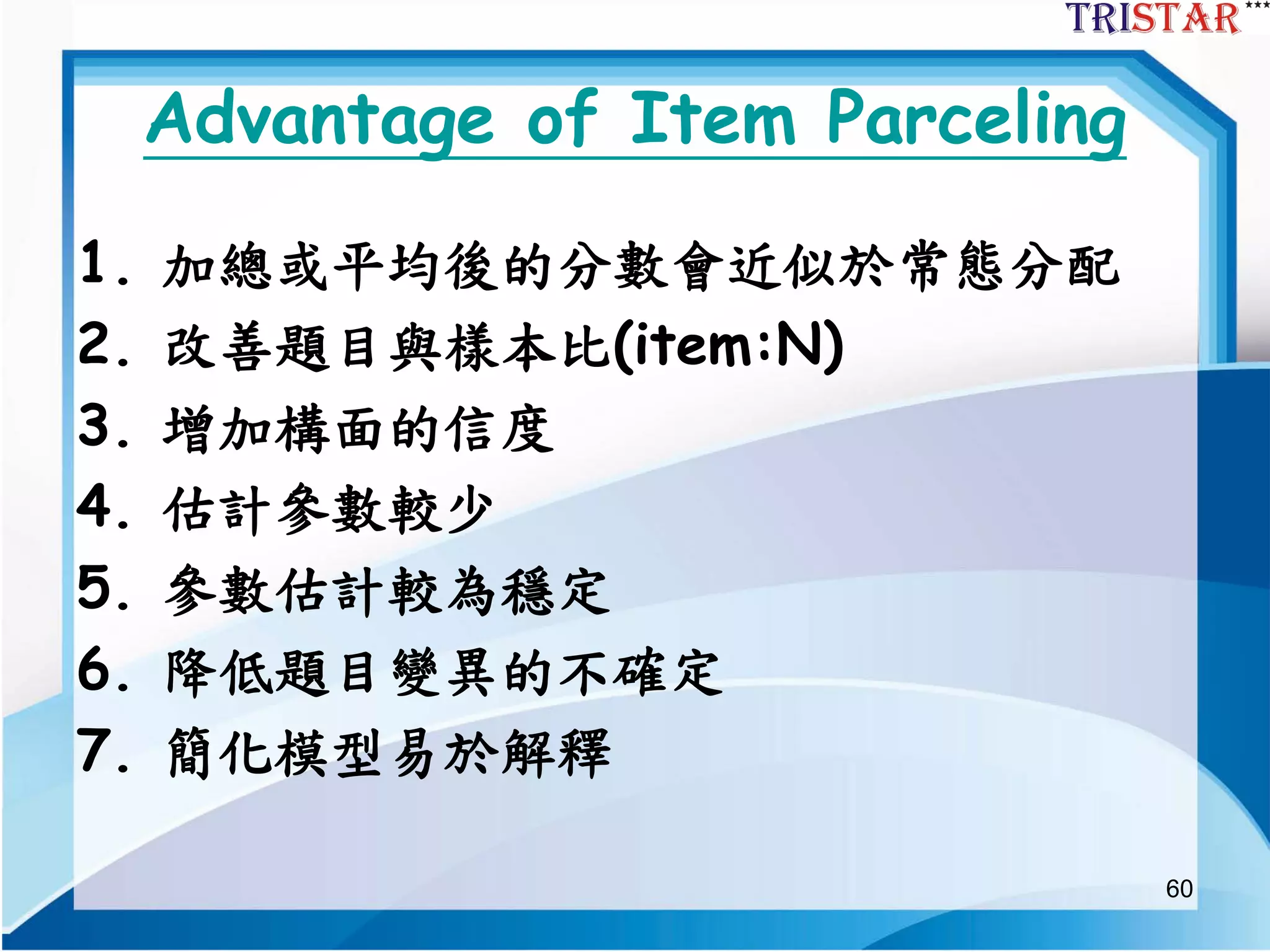 60
Advantage of Item Parceling
1. 加總或平均後的分數會近似於常態分配
2. 改善題目與樣本比(item:N)
3. 增加構面的信度
4. 估計參數較少
5. 參數估計較為穩定
6. 降低題目變異的不確定
7. 簡化模型易於解釋
 