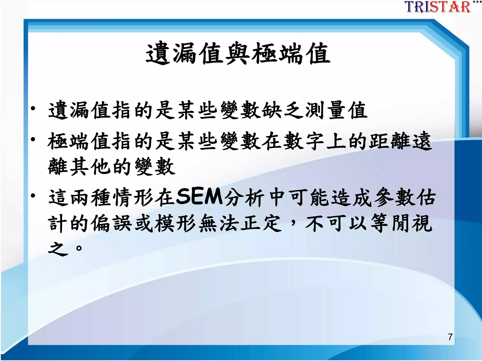 7
遺漏值與極端值
• 遺漏值指的是某些變數缺乏測量值
• 極端值指的是某些變數在數字上的距離遠
離其他的變數
• 這兩種情形在SEM分析中可能造成參數估
計的偏誤或模形無法正定，不可以等閒視
之。
 