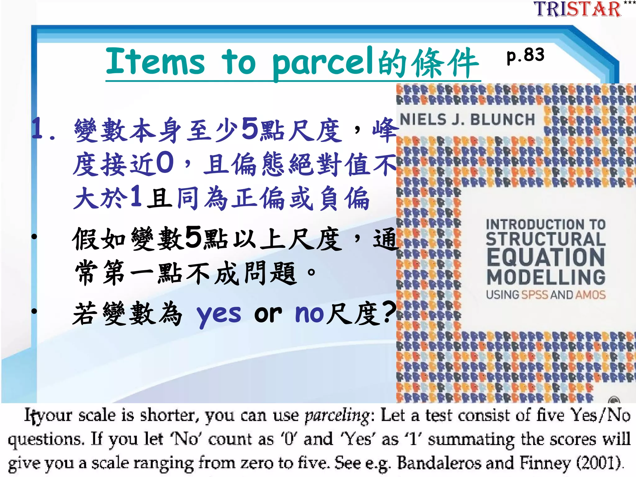 73
Items to parcel的條件
1. 變數本身至少5點尺度，峰
度接近0，且偏態絕對值不
大於1且同為正偏或負偏
• 假如變數5點以上尺度，通
常第一點不成問題。
• 若變數為 yes or no尺度?
p.83
 