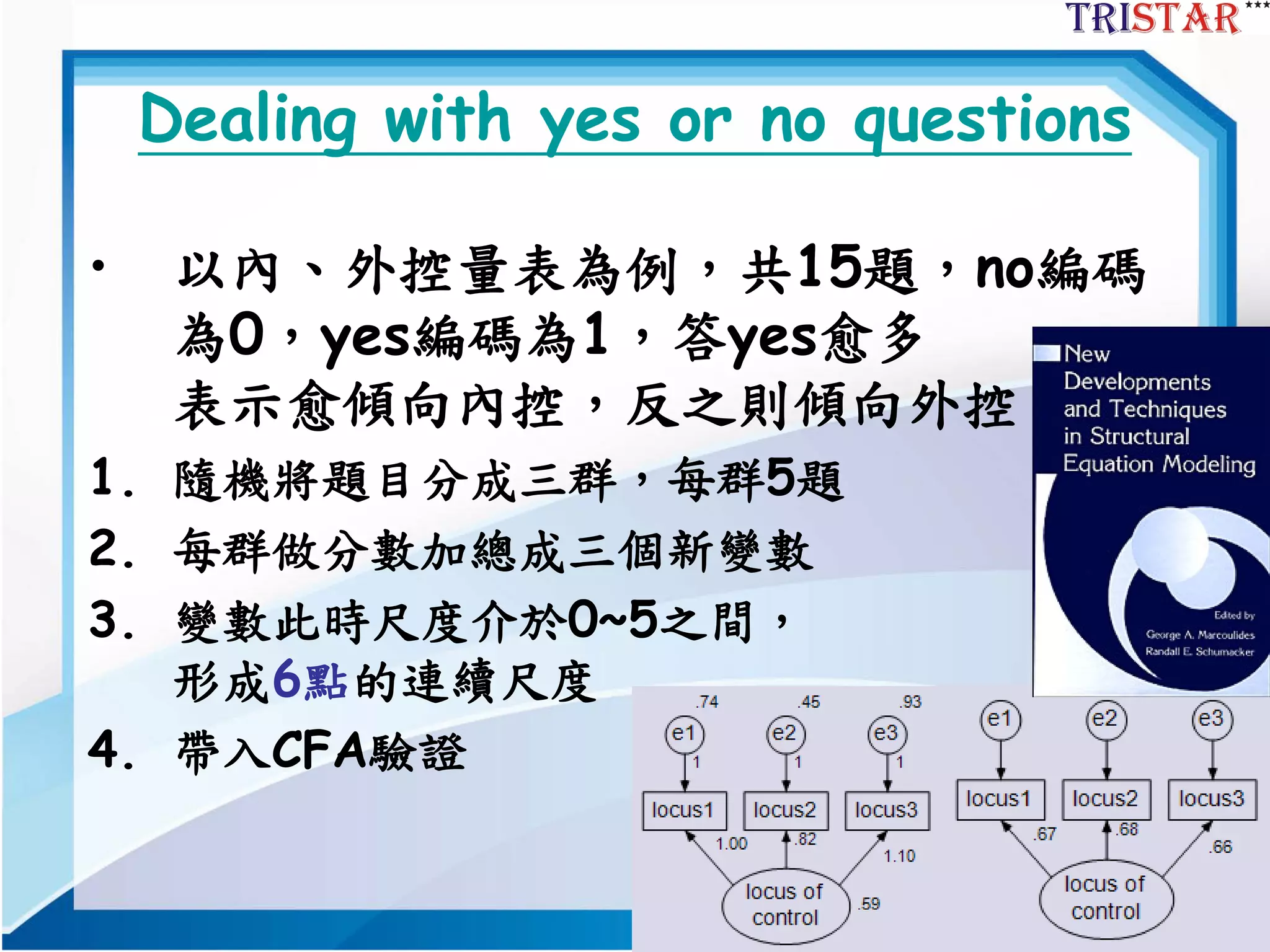 74
Dealing with yes or no questions
• 以內、外控量表為例，共15題，no編碼
為0，yes編碼為1，答yes愈多
表示愈傾向內控，反之則傾向外控。
1. 隨機將題目分成三群，每群5題
2. 每群做分數加總成三個新變數
3. 變數此時尺度介於0~5之間，
形成6點的連續尺度
4. 帶入CFA驗證
 