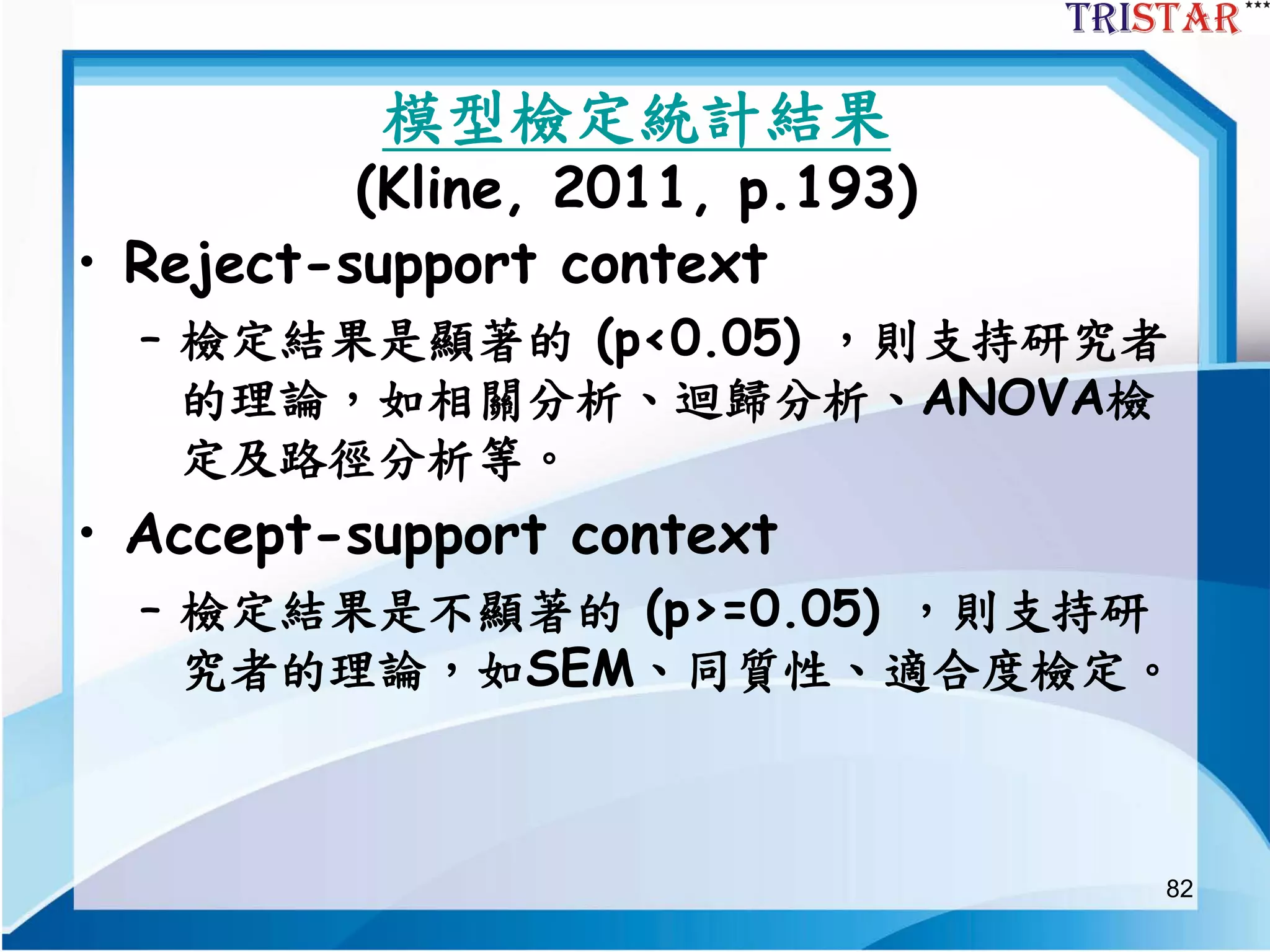 82
模型檢定統計結果
(Kline, 2011, p.193)
• Reject-support context
– 檢定結果是顯著的 (p<0.05) ，則支持研究者
的理論，如相關分析、迴歸分析、ANOVA檢
定及路徑分析等。
• Accept-support context
– 檢定結果是不顯著的 (p>=0.05) ，則支持研
究者的理論，如SEM、同質性、適合度檢定。
 