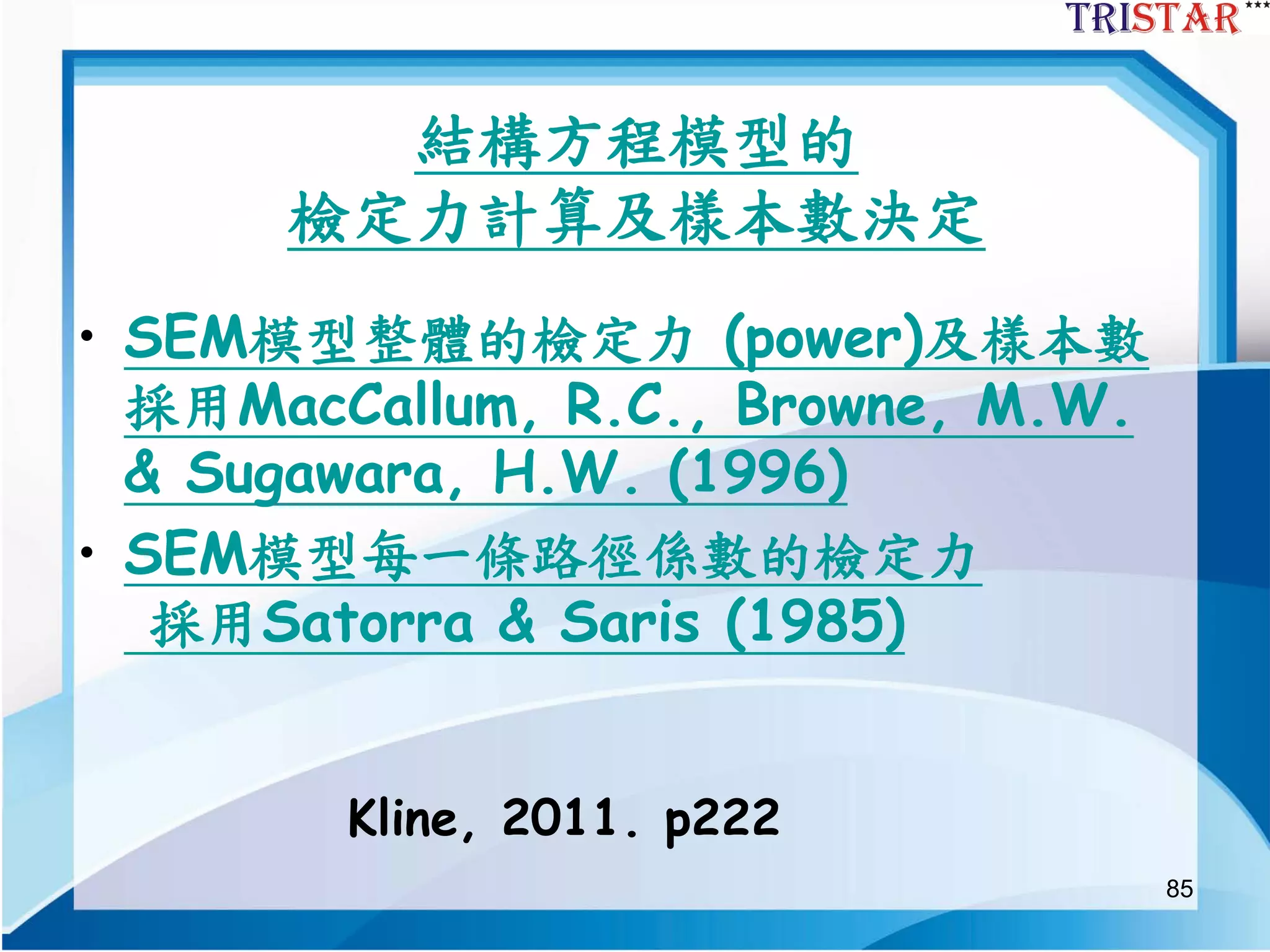 85
結構方程模型的
檢定力計算及樣本數決定
• SEM模型整體的檢定力 (power)及樣本數
採用MacCallum, R.C., Browne, M.W.
& Sugawara, H.W. (1996)
• SEM模型每一條路徑係數的檢定力
採用Satorra & Saris (1985)
Kline, 2011. p222
 