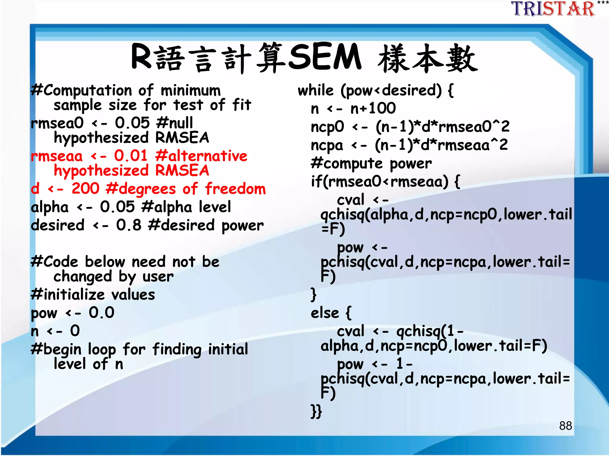 88
R語言計算SEM 樣本數
#Computation of minimum
sample size for test of fit
rmsea0 <- 0.05 #null
hypothesized RMSEA
rmseaa <- 0.01 #alternative
hypothesized RMSEA
d <- 200 #degrees of freedom
alpha <- 0.05 #alpha level
desired <- 0.8 #desired power
#Code below need not be
changed by user
#initialize values
pow <- 0.0
n <- 0
#begin loop for finding initial
level of n
while (pow<desired) {
n <- n+100
ncp0 <- (n-1)*d*rmsea0^2
ncpa <- (n-1)*d*rmseaa^2
#compute power
if(rmsea0<rmseaa) {
cval <-
qchisq(alpha,d,ncp=ncp0,lower.tail
=F)
pow <-
pchisq(cval,d,ncp=ncpa,lower.tail=
F)
}
else {
cval <- qchisq(1-
alpha,d,ncp=ncp0,lower.tail=F)
pow <- 1-
pchisq(cval,d,ncp=ncpa,lower.tail=
F)
}}
 