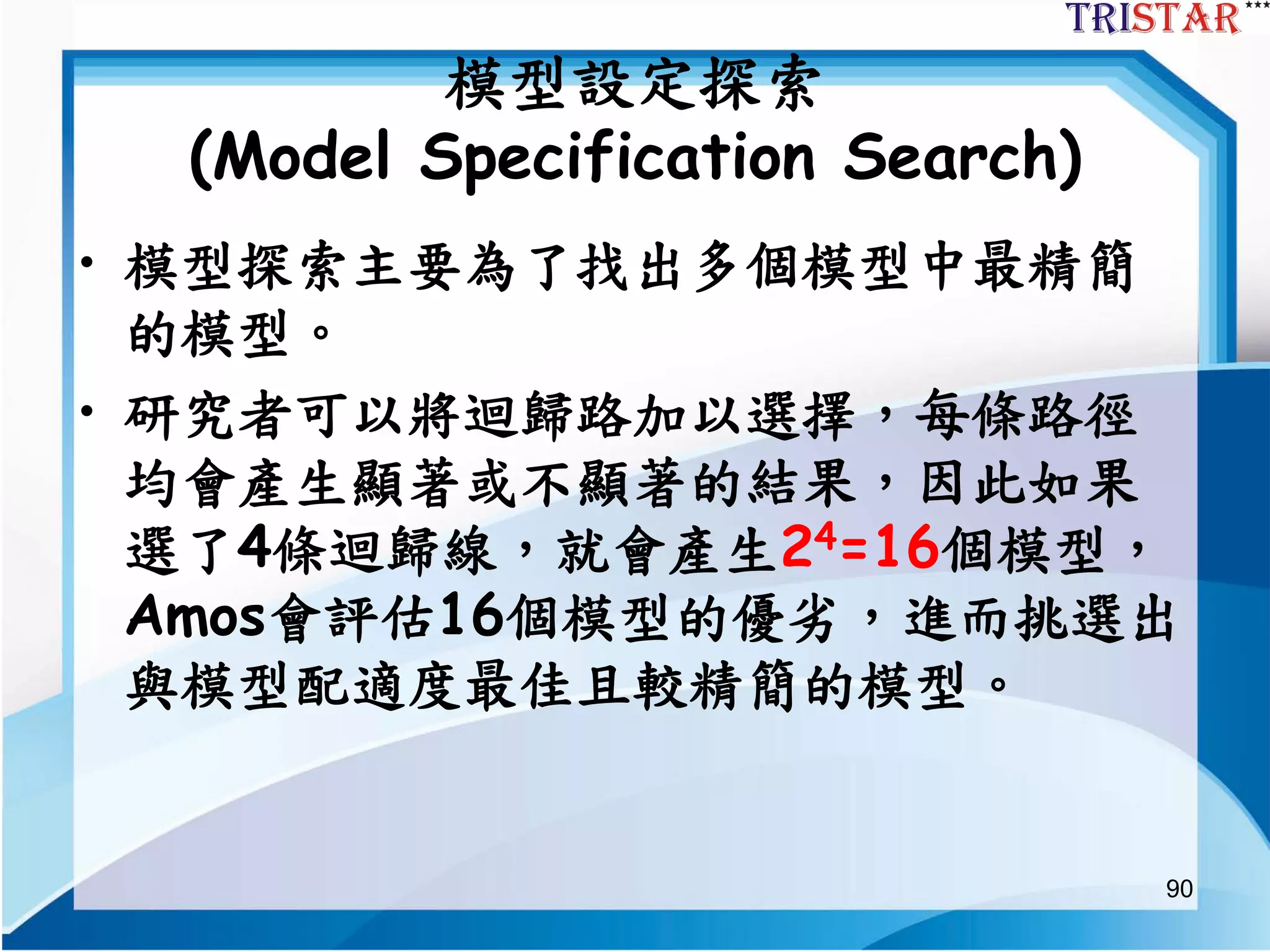 90
模型設定探索
(Model Specification Search)
• 模型探索主要為了找出多個模型中最精簡
的模型。
• 研究者可以將迴歸路加以選擇，每條路徑
均會產生顯著或不顯著的結果，因此如果
選了4條迴歸線，就會產生24=16個模型，
Amos會評估16個模型的優劣，進而挑選出
與模型配適度最佳且較精簡的模型。
 