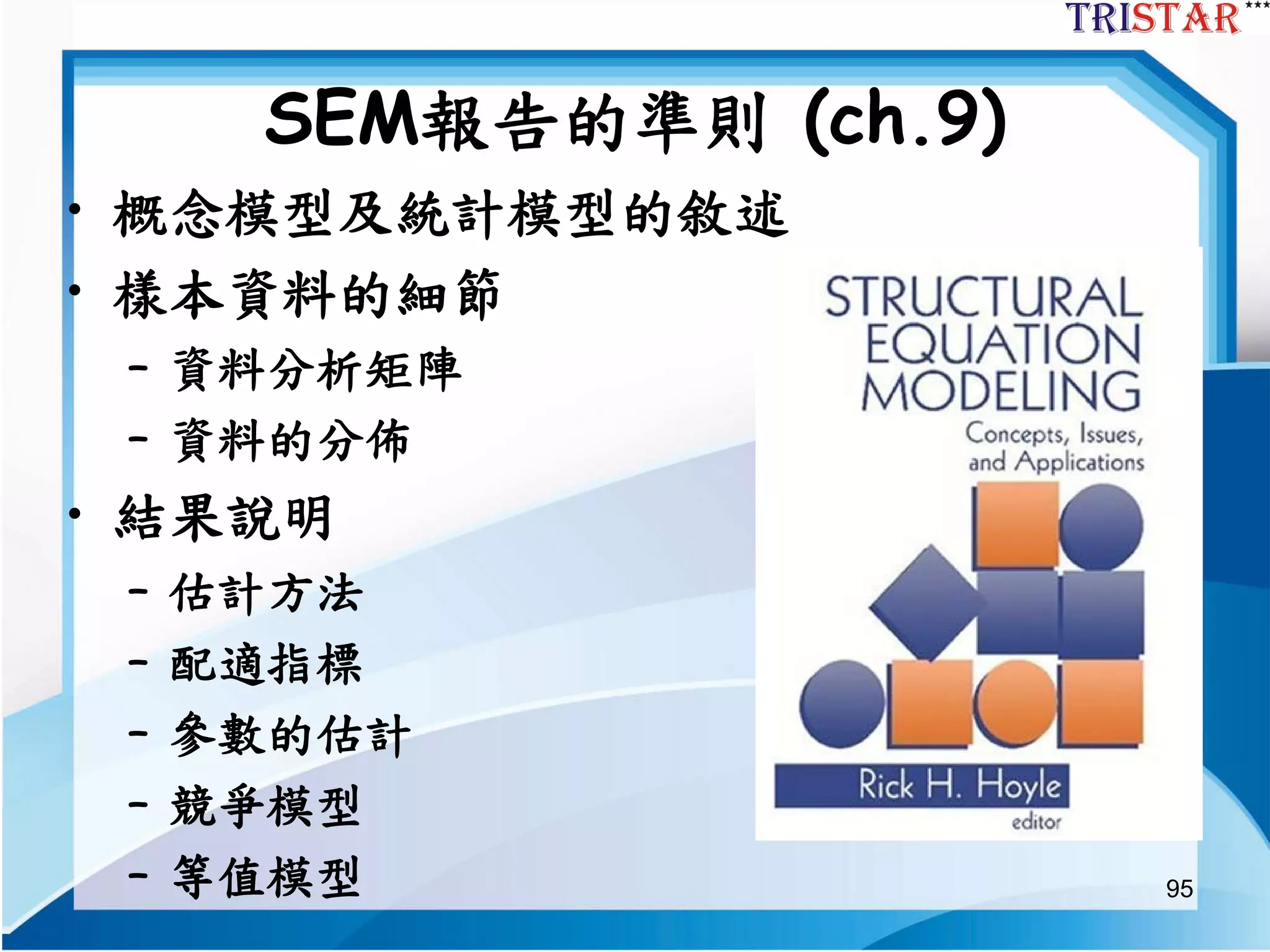95
SEM報告的準則 (ch.9)
• 概念模型及統計模型的敘述
• 樣本資料的細節
– 資料分析矩陣
– 資料的分佈
• 結果說明
– 估計方法
– 配適指標
– 參數的估計
– 競爭模型
– 等值模型
 