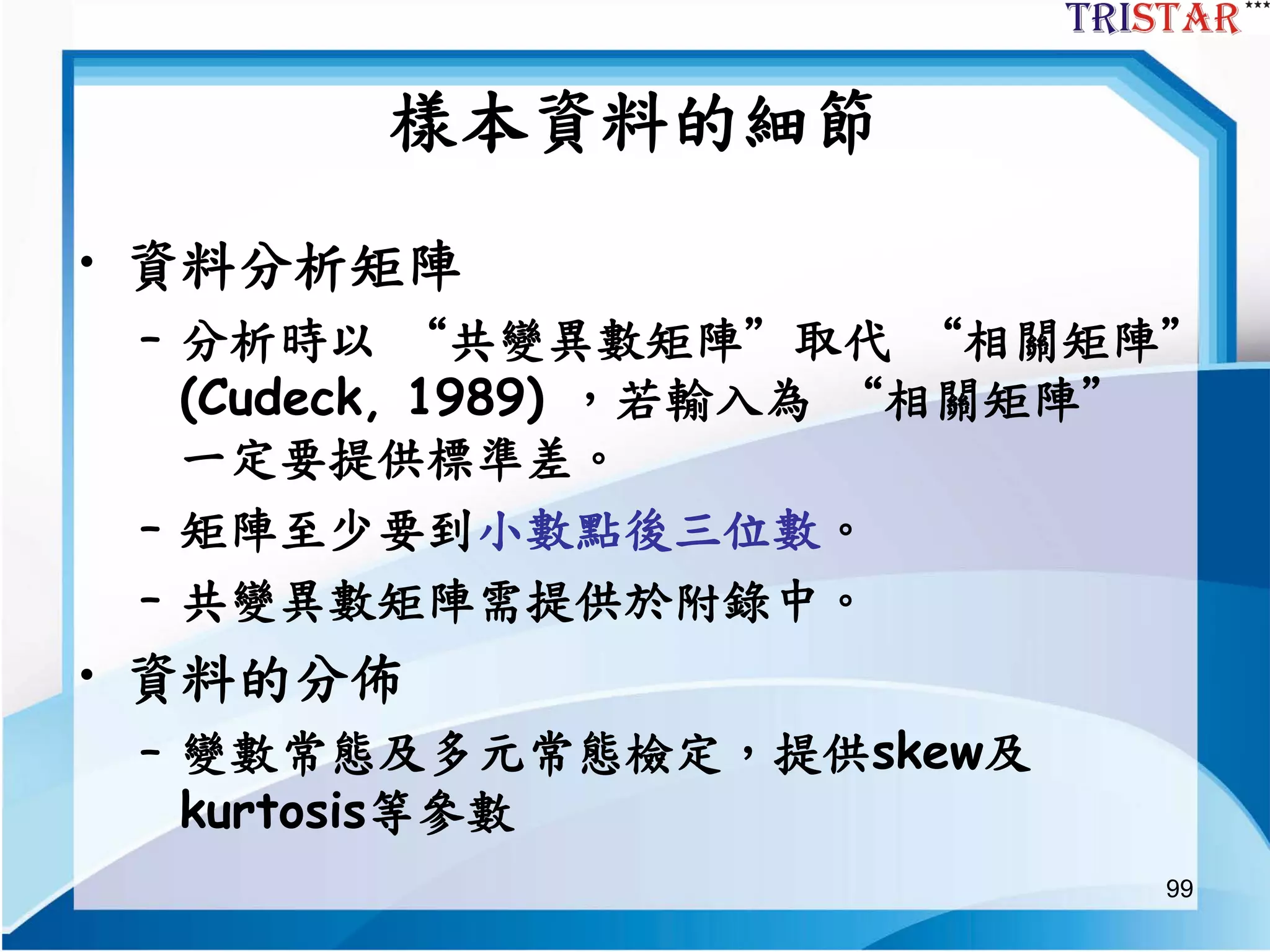 99
樣本資料的細節
• 資料分析矩陣
– 分析時以 “共變異數矩陣”取代 “相關矩陣”
(Cudeck, 1989) ，若輸入為 “相關矩陣”
一定要提供標準差。
– 矩陣至少要到小數點後三位數。
– 共變異數矩陣需提供於附錄中。
• 資料的分佈
– 變數常態及多元常態檢定，提供skew及
kurtosis等參數
 