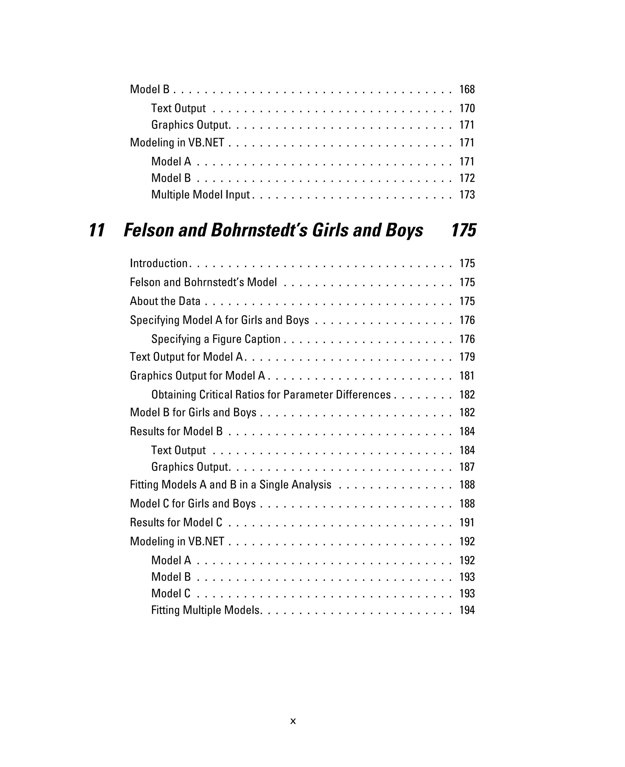 x
Model B . . . . . . . . . . . . . . . . . . . . . . . . . . . . . . . . . . . . 168
Text Output . . . . . . . . . . . . . . . . . . . . . . . . . . . . . . . 170
Graphics Output. . . . . . . . . . . . . . . . . . . . . . . . . . . . . 171
Modeling in VB.NET . . . . . . . . . . . . . . . . . . . . . . . . . . . . . 171
Model A . . . . . . . . . . . . . . . . . . . . . . . . . . . . . . . . . 171
Model B . . . . . . . . . . . . . . . . . . . . . . . . . . . . . . . . . 172
Multiple Model Input . . . . . . . . . . . . . . . . . . . . . . . . . . 173
11 Felson and Bohrnstedt’s Girls and Boys 175
Introduction. . . . . . . . . . . . . . . . . . . . . . . . . . . . . . . . . . 175
Felson and Bohrnstedt’s Model . . . . . . . . . . . . . . . . . . . . . . 175
About the Data . . . . . . . . . . . . . . . . . . . . . . . . . . . . . . . . 175
Specifying Model A for Girls and Boys . . . . . . . . . . . . . . . . . . 176
Specifying a Figure Caption . . . . . . . . . . . . . . . . . . . . . . 176
Text Output for Model A. . . . . . . . . . . . . . . . . . . . . . . . . . . 179
Graphics Output for Model A . . . . . . . . . . . . . . . . . . . . . . . . 181
Obtaining Critical Ratios for Parameter Differences . . . . . . . . 182
Model B for Girls and Boys . . . . . . . . . . . . . . . . . . . . . . . . . 182
Results for Model B . . . . . . . . . . . . . . . . . . . . . . . . . . . . . 184
Text Output . . . . . . . . . . . . . . . . . . . . . . . . . . . . . . . 184
Graphics Output. . . . . . . . . . . . . . . . . . . . . . . . . . . . . 187
Fitting Models A and B in a Single Analysis . . . . . . . . . . . . . . . 188
Model C for Girls and Boys . . . . . . . . . . . . . . . . . . . . . . . . . 188
Results for Model C . . . . . . . . . . . . . . . . . . . . . . . . . . . . . 191
Modeling in VB.NET . . . . . . . . . . . . . . . . . . . . . . . . . . . . . 192
Model A . . . . . . . . . . . . . . . . . . . . . . . . . . . . . . . . . 192
Model B . . . . . . . . . . . . . . . . . . . . . . . . . . . . . . . . . 193
Model C . . . . . . . . . . . . . . . . . . . . . . . . . . . . . . . . . 193
Fitting Multiple Models. . . . . . . . . . . . . . . . . . . . . . . . . 194
 