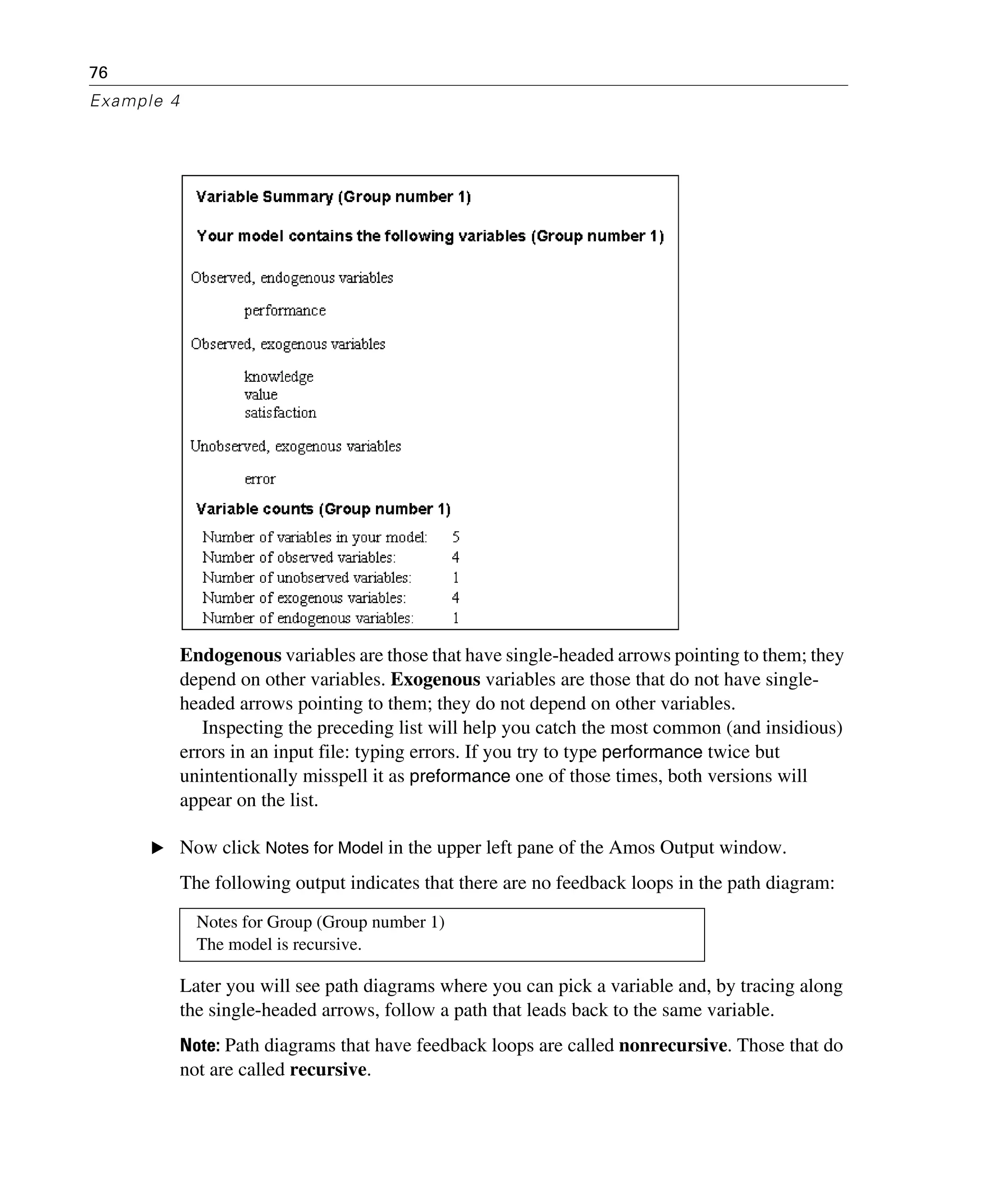 76
Example 4
Endogenous variables are those that have single-headed arrows pointing to them; they
depend on other variables. Exogenous variables are those that do not have single-
headed arrows pointing to them; they do not depend on other variables.
Inspecting the preceding list will help you catch the most common (and insidious)
errors in an input file: typing errors. If you try to type performance twice but
unintentionally misspell it as preformance one of those times, both versions will
appear on the list.
E Now click Notes for Model in the upper left pane of the Amos Output window.
The following output indicates that there are no feedback loops in the path diagram:
Later you will see path diagrams where you can pick a variable and, by tracing along
the single-headed arrows, follow a path that leads back to the same variable.
Note: Path diagrams that have feedback loops are called nonrecursive. Those that do
not are called recursive.
Notes for Group (Group number 1)
The model is recursive.
 