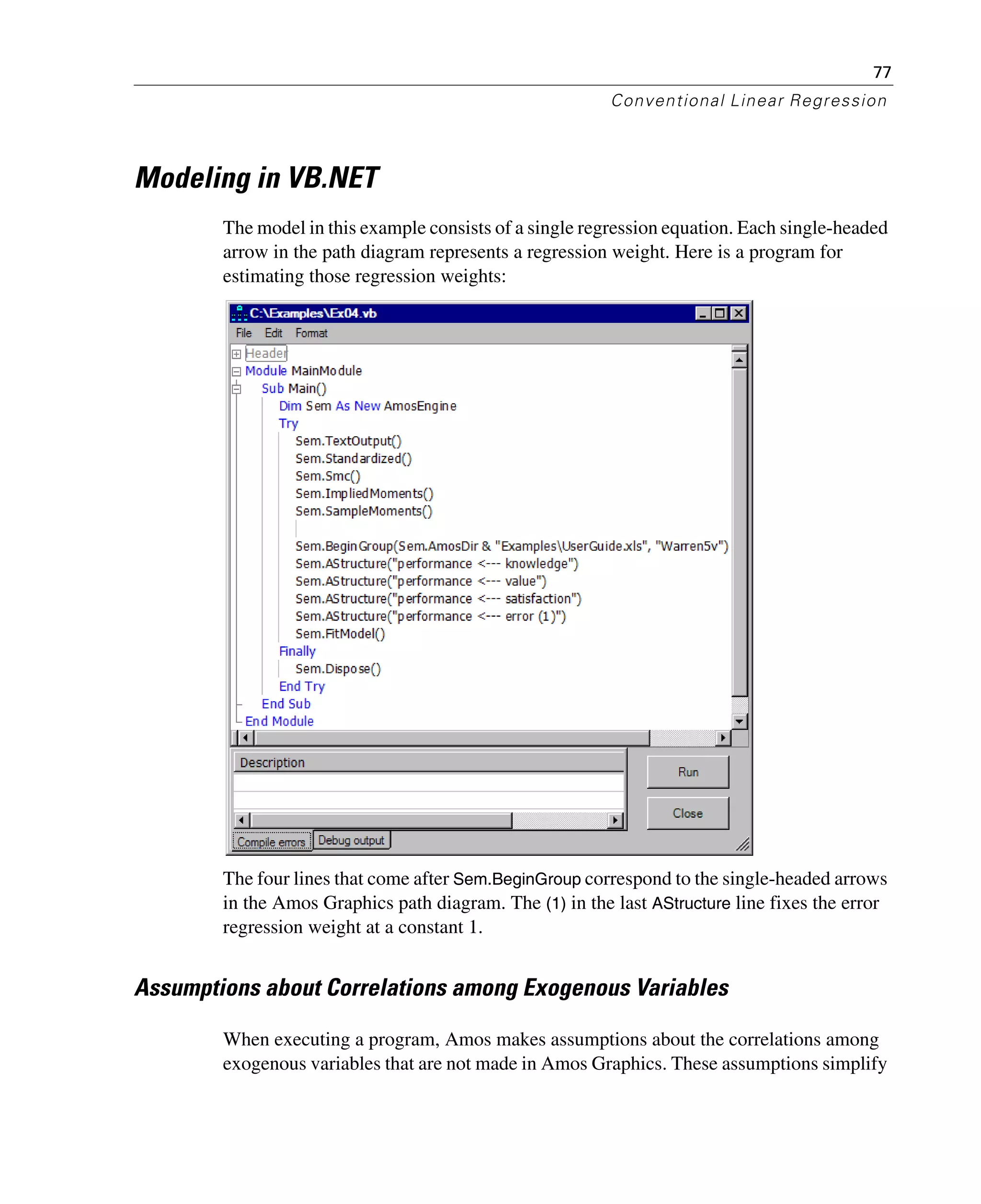 77
Conventional Linear Regression
Modeling in VB.NET
The model in this example consists of a single regression equation. Each single-headed
arrow in the path diagram represents a regression weight. Here is a program for
estimating those regression weights:
The four lines that come after Sem.BeginGroup correspond to the single-headed arrows
in the Amos Graphics path diagram. The (1) in the last AStructure line fixes the error
regression weight at a constant 1.
Assumptions about Correlations among Exogenous Variables
When executing a program, Amos makes assumptions about the correlations among
exogenous variables that are not made in Amos Graphics. These assumptions simplify
 