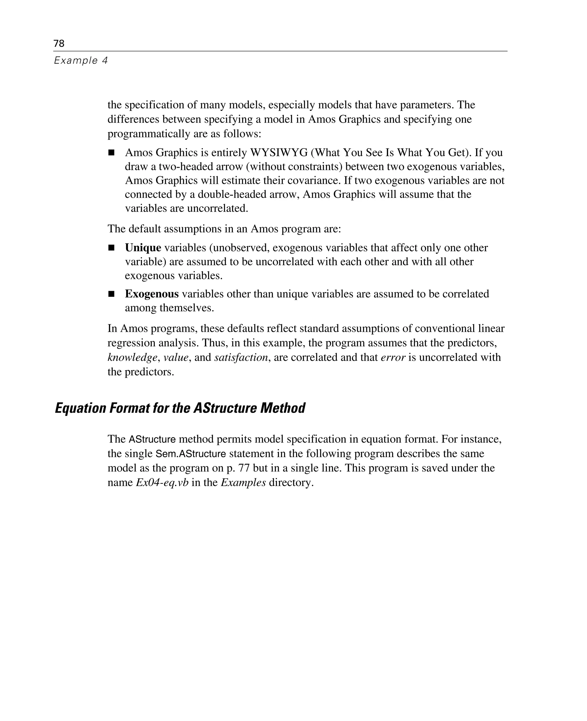 78
Example 4
the specification of many models, especially models that have parameters. The
differences between specifying a model in Amos Graphics and specifying one
programmatically are as follows:
Amos Graphics is entirely WYSIWYG (What You See Is What You Get). If you
draw a two-headed arrow (without constraints) between two exogenous variables,
Amos Graphics will estimate their covariance. If two exogenous variables are not
connected by a double-headed arrow, Amos Graphics will assume that the
variables are uncorrelated.
The default assumptions in an Amos program are:
Unique variables (unobserved, exogenous variables that affect only one other
variable) are assumed to be uncorrelated with each other and with all other
exogenous variables.
Exogenous variables other than unique variables are assumed to be correlated
among themselves.
In Amos programs, these defaults reflect standard assumptions of conventional linear
regression analysis. Thus, in this example, the program assumes that the predictors,
knowledge, value, and satisfaction, are correlated and that error is uncorrelated with
the predictors.
Equation Format for the AStructure Method
The AStructure method permits model specification in equation format. For instance,
the single Sem.AStructure statement in the following program describes the same
model as the program on p. 77 but in a single line. This program is saved under the
name Ex04-eq.vb in the Examples directory.
 