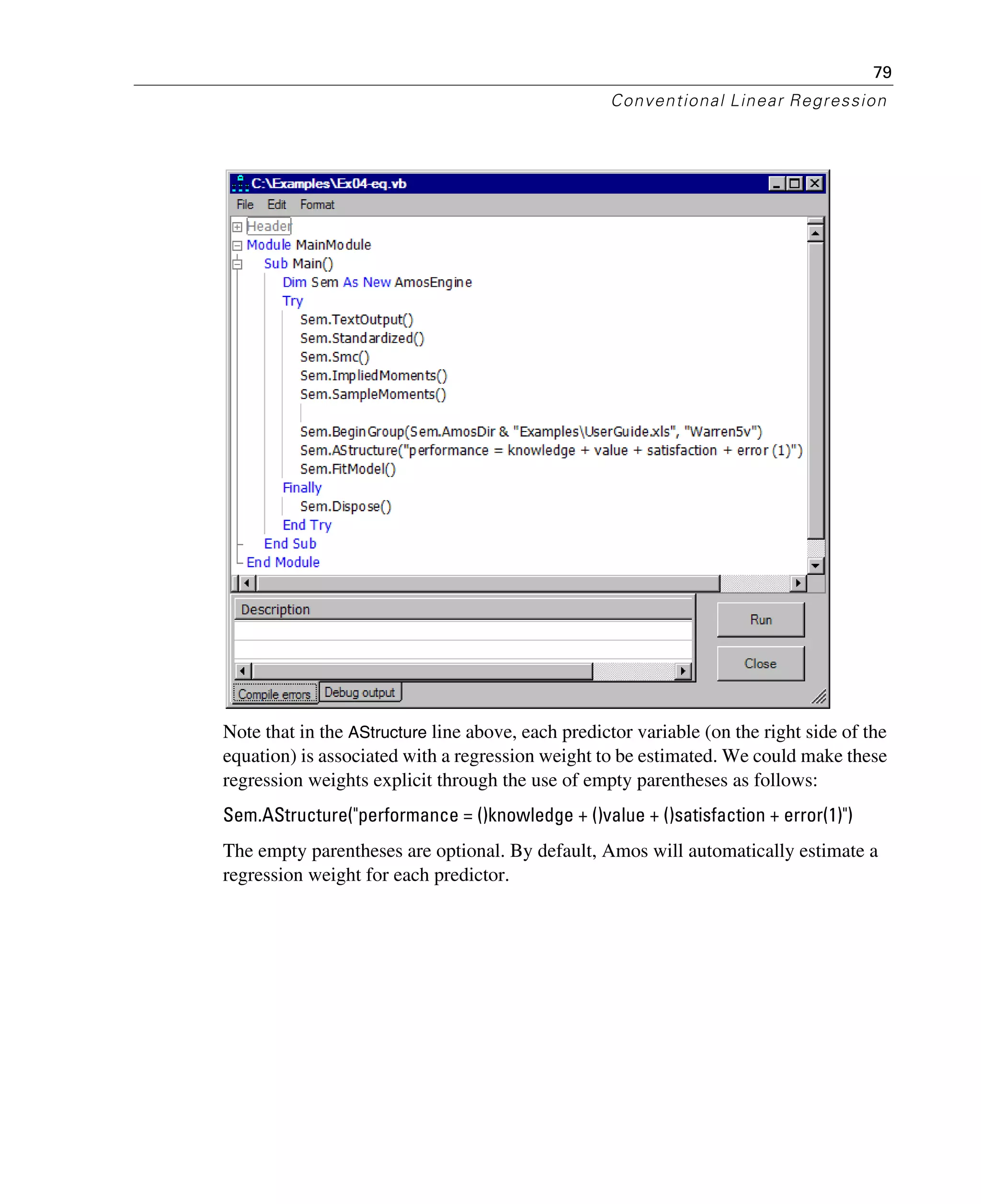 79
Conventional Linear Regression
Note that in the AStructure line above, each predictor variable (on the right side of the
equation) is associated with a regression weight to be estimated. We could make these
regression weights explicit through the use of empty parentheses as follows:
Sem.AStructure("performance = ()knowledge + ()value + ()satisfaction + error(1)")
The empty parentheses are optional. By default, Amos will automatically estimate a
regression weight for each predictor.
 