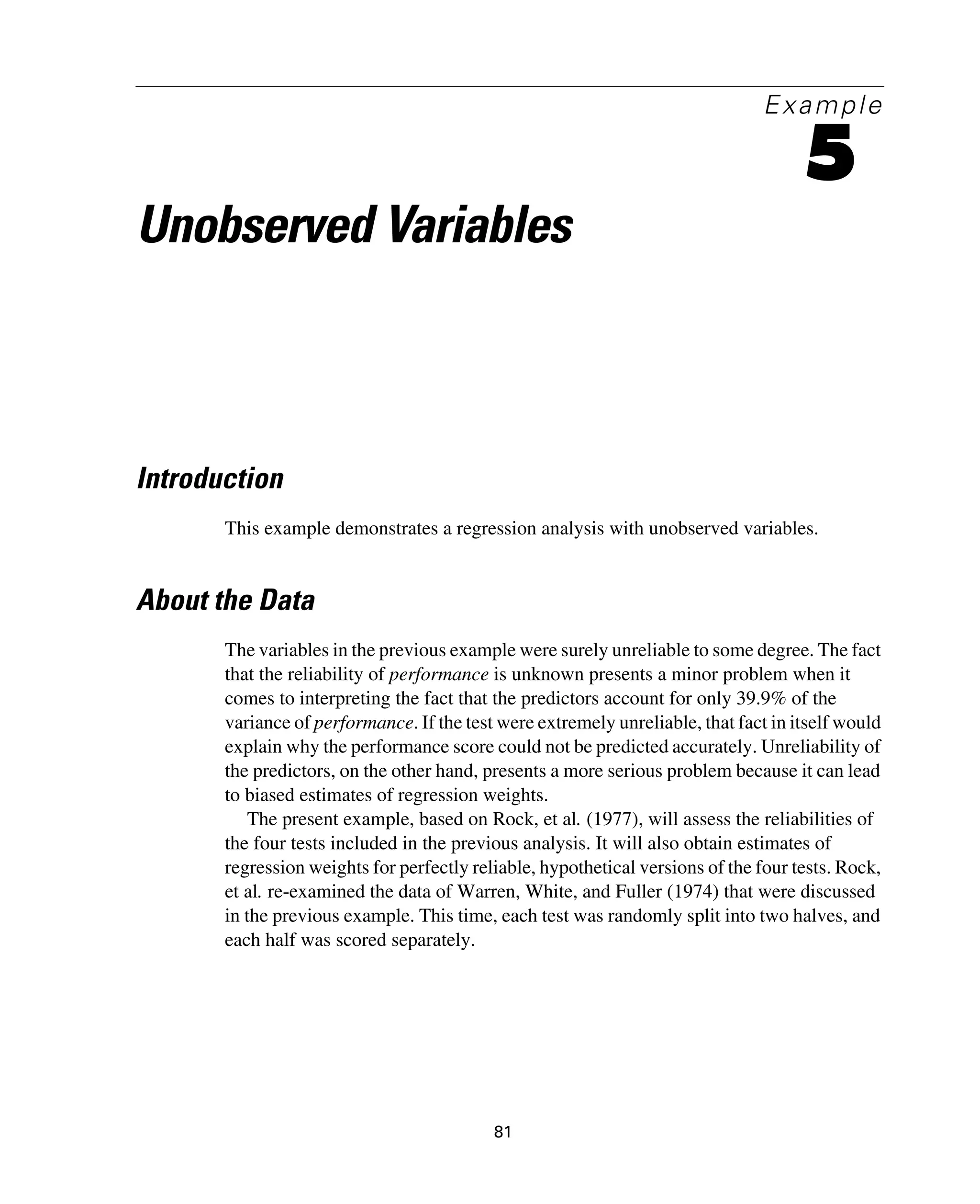81
Example
5
Unobserved Variables
Introduction
This example demonstrates a regression analysis with unobserved variables.
About the Data
The variables in the previous example were surely unreliable to some degree. The fact
that the reliability of performance is unknown presents a minor problem when it
comes to interpreting the fact that the predictors account for only 39.9% of the
variance of performance. If the test were extremely unreliable, that fact in itself would
explain why the performance score could not be predicted accurately. Unreliability of
the predictors, on the other hand, presents a more serious problem because it can lead
to biased estimates of regression weights.
The present example, based on Rock, et al. (1977), will assess the reliabilities of
the four tests included in the previous analysis. It will also obtain estimates of
regression weights for perfectly reliable, hypothetical versions of the four tests. Rock,
et al. re-examined the data of Warren, White, and Fuller (1974) that were discussed
in the previous example. This time, each test was randomly split into two halves, and
each half was scored separately.
 
